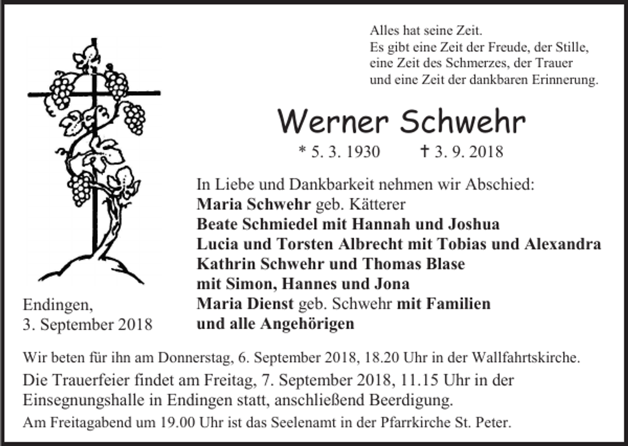 <p>Alles hat seine Zeit.<br />Es gibt eine Zeit der Freude, der Stille,<br />eine Zeit des Schmerzes, der Trauer<br />und eine Zeit der dankbaren Erinnerung.</p><p>Werner Schwehr<br />* 5. 3. 1930</p><p>Endingen,<br />3. September 2018</p><p> 3. 9. 2018</p><p>In Liebe und Dankbarkeit nehmen wir Abschied:<br />Maria Schwehr geb. Kätterer<br />Beate Schmiedel mit Hannah und Joshua<br />Lucia und Torsten Albrecht mit Tobias und Alexandra<br />Kathrin Schwehr und Thomas Blase<br />mit Simon, Hannes und Jona<br />Maria Dienst geb. Schwehr mit Familien<br />und alle Angehörigen</p><p>Wir beten für ihn am Donnerstag, 6. September 2018, 18.20 Uhr in der Wallfahrtskirche.</p><p>Die Trauerfeier findet am Freitag, 7. September 2018, 11.15 Uhr in der<br />Einsegnungshalle in Endingen statt, anschließend Beerdigung.<br />Am Freitagabend um 19.00 Uhr ist das Seelenamt in der Pfarrkirche St. Peter.</p>
