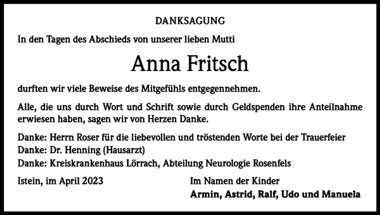 <p>DANKSAGUNG<br />In den Tagen des Abschieds von unserer lieben Mutti</p><p>Anna Fritsch<br />durften wir viele Beweise des Mitgefühls entgegennehmen.<br />Alle, die uns durch Wort und Schrift sowie durch Geldspenden ihre Anteilnahme<br />erwiesen haben, sagen wir von Herzen Danke.<br />Danke: Herrn Roser für die liebevollen und tröstenden Worte bei der Trauerfeier<br />Danke: Dr. Henning (Hausarzt)<br />Danke: Kreiskrankenhaus Lörrach, Abteilung Neurologie Rosenfels<br />Istein, im April 2023</p><p>Im Namen der Kinder<br />Armin, Astrid, Ralf, Udo und Manuela</p>