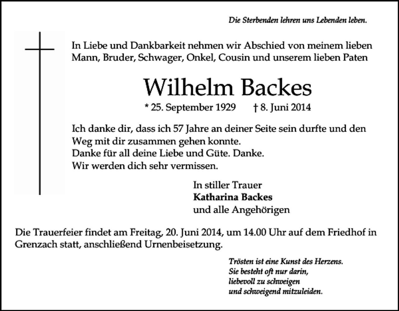 <p>Die Sterbenden lehren uns Lebenden leben.</p><p>In Liebe und Dankbarkeit nehmen wir Abschied von meinem lieben<br />Mann, Bruder, Schwager, Onkel, Cousin und unserem lieben Paten</p><p>Wilhelm Backes<br />* 25. September 1929</p><p>† 8. Juni 2014</p><p>Ich danke dir, dass ich 57 Jahre an deiner Seite sein durfte und den<br />Weg mit dir zusammen gehen konnte.<br />Danke für all deine Liebe und Güte. Danke.<br />Wir werden dich sehr vermissen.<br />In stiller Trauer<br />Katharina Backes<br />und alle Angehörigen<br />Die Trauerfeier findet am Freitag, 20. Juni 2014, um 14.00 Uhr auf dem Friedhof in<br />Grenzach statt, anschließend Urnenbeisetzung.<br />Trösten ist eine Kunst des Herzens.<br />Sie besteht oft nur darin,<br />liebevoll zu schweigen<br />und schweigend mitzuleiden.</p>