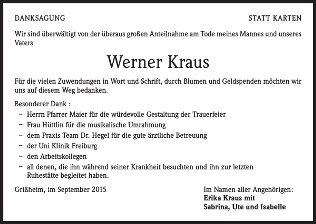 <p>DANKSAGUNG</p><p>STATT KARTEN</p><p>Wir sind überwältigt von der überaus großen Anteilnahme am Tode meines Mannes und unseres<br />Vaters</p><p>Werner Kraus<br />Für die vielen Zuwendungen in Wort und Schrift, durch Blumen und Geldspenden möchten wir<br />uns auf diesem Weg bedanken.<br />Besonderer Dank :<br />– Herrn Pfarrer Maier für die würdevolle Gestaltung der Trauerfeier<br />– Frau Hüttlin für die musikalische Umrahmung<br />– dem Praxis Team Dr. Hegel für die gute ärztliche Betreuung<br />– der Uni Klinik Freiburg<br />– den Arbeitskollegen<br />– all denen, die ihn während seiner Krankheit besuchten und ihn zur letzten<br />Ruhestätte begleitet haben.<br />Grißheim, im September 2015 Im Namen aller Angehörigen:<br />Erika Kraus mit<br />Sabrina, Ute und Isabelle</p>