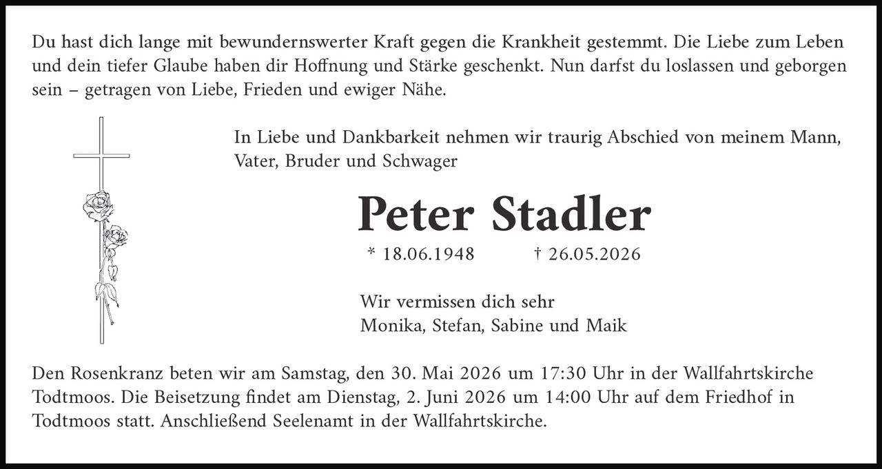 <p>Du hast dich lange mit bewundernswerter Kraft gegen die Krankheit gestemmt. Die Liebe zum Leben und dein tiefer Glaube haben dir Hoffnung und Stärke geschenkt. Nun darfst du loslassen und geborgen sein – getragen von Liebe, Frieden und ewiger Nähe.</p><p>In Liebe und Dankbarkeit nehmen wir traurig Abschied von meinem Mann, Vater, Bruder und Schwager</p><p><strong>Peter Stadler</strong><br>* 18.06.1948 † 26.05.2026</p><p>Wir vermissen dich sehr<br>Monika, Stefan, Sabine und Maik</p><p>Den Rosenkranz beten wir am Samstag, den 30. Mai 2026 um 17:30 Uhr in der Wallfahrtskirche Todtmoos. Die Beisetzung findet am Dienstag, 2. Juni 2026 um 14:00 Uhr auf dem Friedhof in Todtmoos statt. Anschließend Seelenamt in der Wallfahrtskirche.</p>
