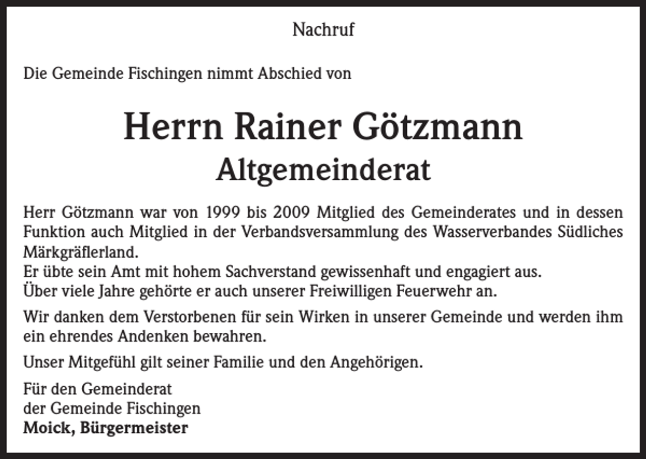 <p>Nachruf<br />Die Gemeinde Fischingen nimmt Abschied von</p><p>Herrn Rainer Götzmann<br />Altgemeinderat<br />Herr Götzmann war von 1999 bis 2009 Mitglied des Gemeinderates und in dessen<br />Funktion auch Mitglied in der Verbandsversammlung des Wasserverbandes Südliches<br />Märkgräflerland.<br />Er übte sein Amt mit hohem Sachverstand gewissenhaft und engagiert aus.<br />Über viele Jahre gehörte er auch unserer Freiwilligen Feuerwehr an.<br />Wir danken dem Verstorbenen für sein Wirken in unserer Gemeinde und werden ihm<br />ein ehrendes Andenken bewahren.<br />Unser Mitgefühl gilt seiner Familie und den Angehörigen.<br />Für den Gemeinderat<br />der Gemeinde Fischingen<br />Moick, Bürgermeister</p>