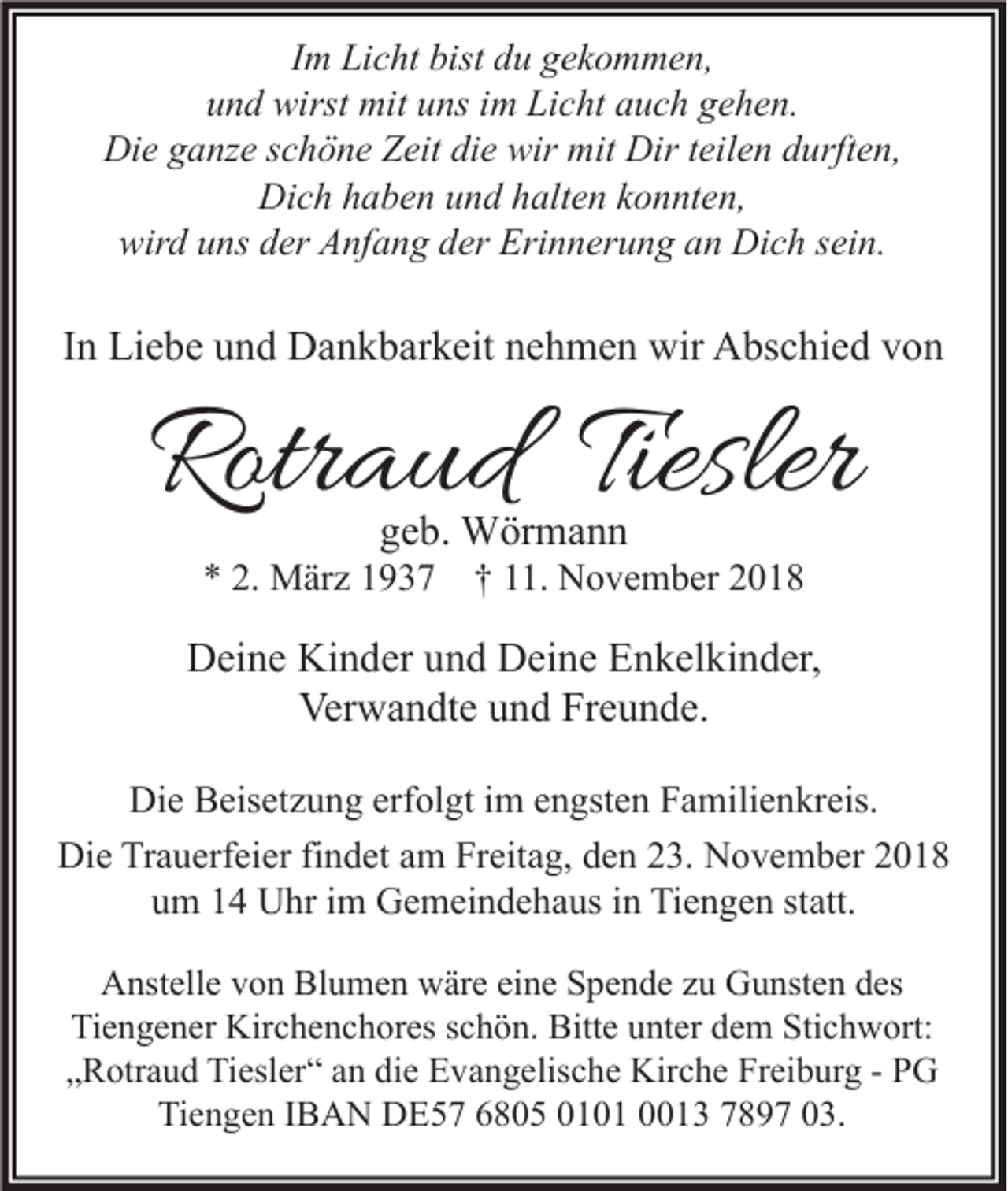 <p>Im Licht bist du gekommen,<br />und wirst mit uns im Licht auch gehen.<br />Die ganze schöne Zeit die wir mit Dir teilen durften,<br />Dich haben und halten konnten,<br />wird uns der Anfang der Erinnerung an Dich sein.</p><p>In Liebe und Dankbarkeit nehmen wir Abschied von</p><p>Rotraud Tiesler<br />geb. Wörmann</p><p>* 2. März 1937 † 11. November 2018</p><p>Deine Kinder und Deine Enkelkinder,<br />Verwandte und Freunde.<br />Die Beisetzung erfolgt im engsten Familienkreis.<br />Die Trauerfeier findet am Freitag, den 23. November 2018<br />um 14 Uhr im Gemeindehaus in Tiengen statt.<br />Anstelle von Blumen wäre eine Spende zu Gunsten des<br />Tiengener Kirchenchores schön. Bitte unter dem Stichwort:<br />„Rotraud Tiesler“ an die Evangelische Kirche Freiburg - PG<br />Tiengen IBAN DE57 6805 0101 0013 7897 03.</p>