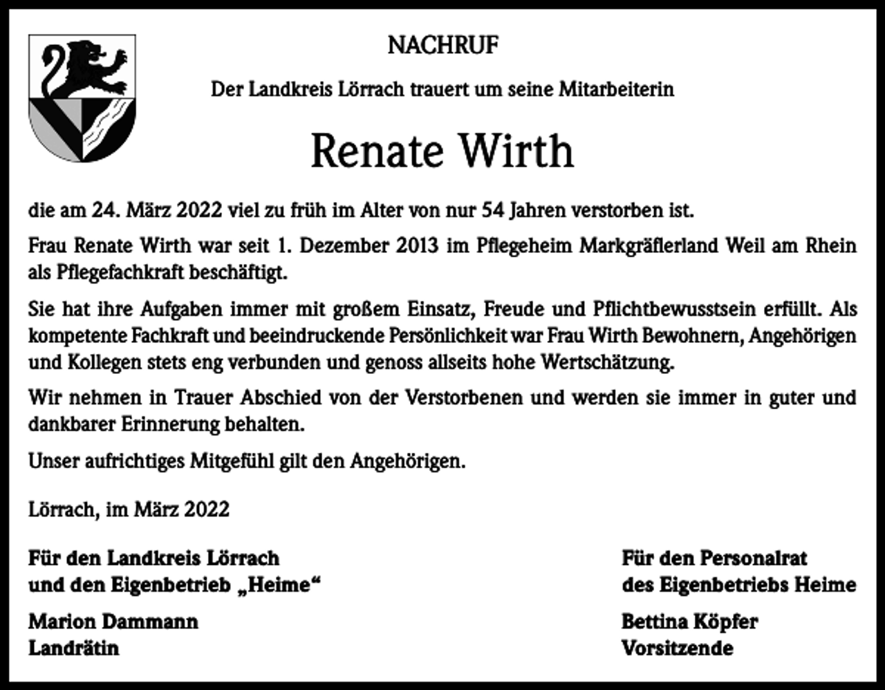 <p>NACHRUF<br />Der Landkreis Lörrach trauert um seine Mitarbeiterin</p><p>Renate Wirth<br />die am 24. März 2022 viel zu früh im Alter von nur 54 Jahren verstorben ist.<br />Frau Renate Wirth war seit 1. Dezember 2013 im Pflegeheim Markgräflerland Weil am Rhein<br />als Pflegefachkraft beschäftigt.<br />Sie hat ihre Aufgaben immer mit großem Einsatz, Freude und Pflichtbewusstsein erfüllt. Als<br />kompetente Fachkraft und beeindruckende Persönlichkeit war Frau Wirth Bewohnern, Angehörigen<br />und Kollegen stets eng verbunden und genoss allseits hohe Wertschätzung.<br />Wir nehmen in Trauer Abschied von der Verstorbenen und werden sie immer in guter und<br />dankbarer Erinnerung behalten.<br />Unser aufrichtiges Mitgefühl gilt den Angehörigen.<br />Lörrach, im März 2022<br />Für den Landkreis Lörrach<br />und den Eigenbetrieb „Heime“</p><p>Für den Personalrat<br />des Eigenbetriebs Heime</p><p>Marion Dammann<br />Landrätin</p><p>Bettina Köpfer<br />Vorsitzende</p>