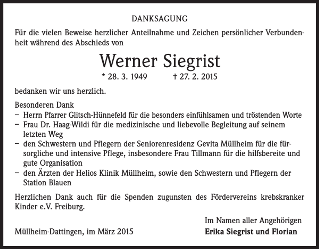 <p>DANKSAGUNG<br />Für die vielen Beweise herzlicher Anteilnahme und Zeichen persönlicher Verbundenheit während des Abschieds von</p><p>Werner Siegrist<br />* 28. 3. 1949 † 27. 2. 2015</p><p>bedanken wir uns herzlich.<br />Besonderen Dank<br />– Herrn Pfarrer Glitsch-Hünnefeld für die besonders einfühlsamen und tröstenden Worte<br />– Frau Dr. Haag-Wildi für die medizinische und liebevolle Begleitung auf seinem<br />­letzten Weg<br />– den Schwestern und Pflegern der Seniorenresidenz Gevita Müllheim für die fürsorgliche und intensive Pflege, insbesondere Frau Tillmann für die hilfsbereite und<br />gute Organisation<br />– den Ärzten der Helios Klinik Müllheim, sowie den Schwestern und Pflegern der<br />­Station Blauen<br />Herzlichen Dank auch für die Spenden zugunsten des Fördervereins krebskranker<br />­Kinder e.V. Freiburg.</p><p>Müllheim-Dattingen, im März 2015</p><p>Im Namen aller Angehörigen<br />Erika Siegrist und Florian</p>