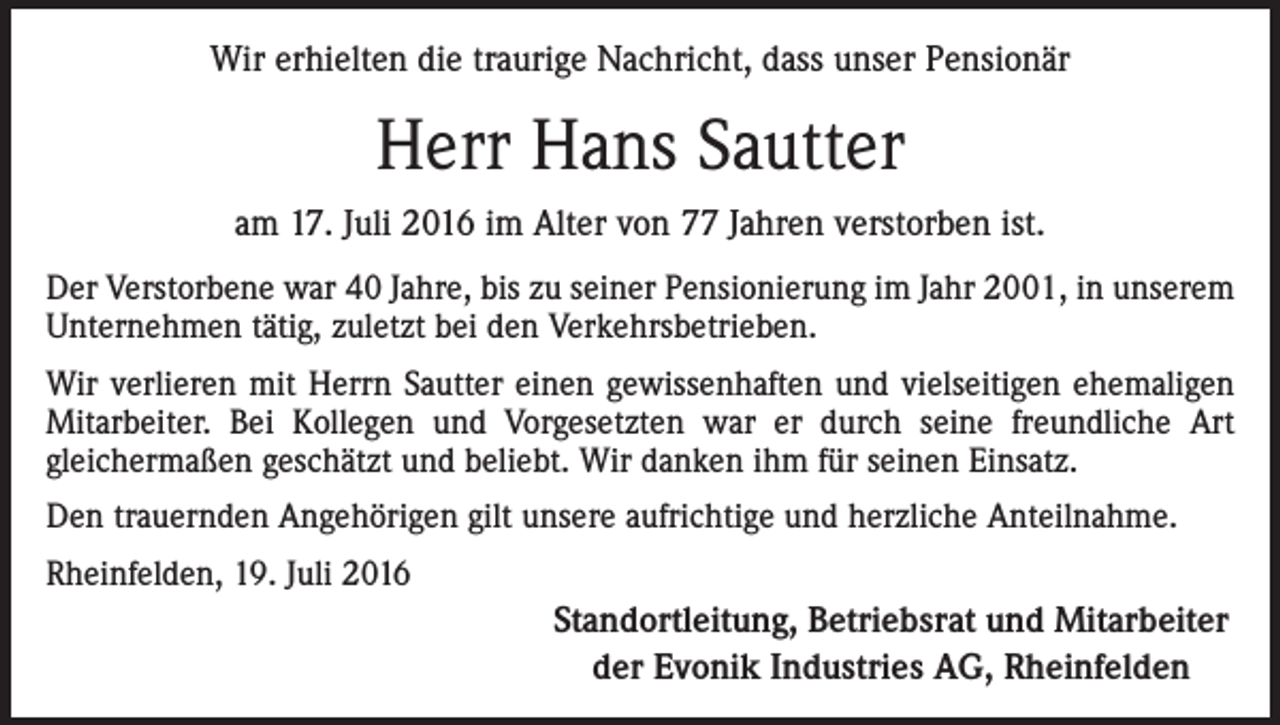 <p>Wir erhielten die traurige Nachricht, dass unser Pensionär</p><p>Herr Hans Sautter<br />am 17. Juli 2016 im Alter von 77 Jahren verstorben ist.<br />Der Verstorbene war 40 Jahre, bis zu seiner Pensionierung im Jahr 2001, in unserem<br />Unternehmen tätig, zuletzt bei den Verkehrsbetrieben.<br />Wir verlieren mit Herrn Sautter einen gewissenhaften und vielseitigen ehemaligen<br />Mitarbeiter. Bei Kollegen und Vorgesetzten war er durch seine freundliche Art<br />gleichermaßen geschätzt und beliebt. Wir danken ihm für seinen Einsatz.<br />Den trauernden Angehörigen gilt unsere aufrichtige und herzliche Anteilnahme.<br />Rheinfelden, 19. Juli 2016</p><p>Standortleitung, Betriebsrat und Mitarbeiter<br />der Evonik Industries AG, Rheinfelden</p>
