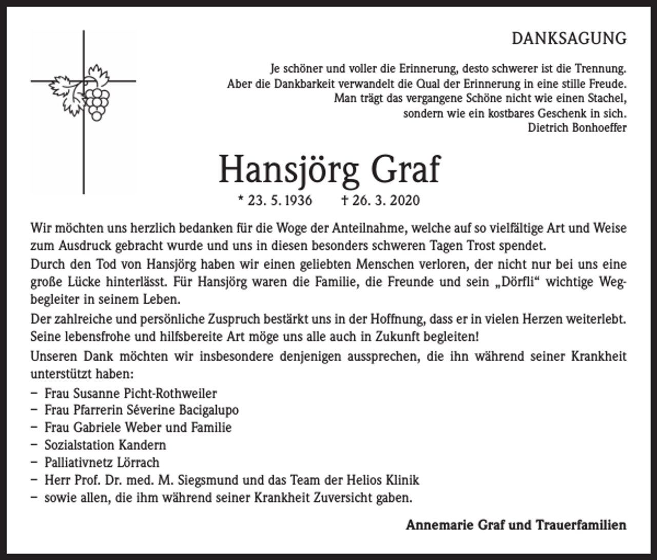 <p>DANKSAGUNG</p><p>Je schöner und voller die Erinnerung, desto schwerer ist die Trennung.<br />Aber die Dankbarkeit verwandelt die Qual der Erinnerung in eine stille Freude.<br />Man trägt das vergangene Schöne nicht wie einen Stachel,<br />sondern wie ein kostbares Geschenk in sich.<br />Dietrich Bonhoeffer</p><p>Hansjörg Graf<br />* 23. 5. 1936 † 26. 3. 2020</p><p>Wir möchten uns herzlich bedanken für die Woge der Anteilnahme, welche auf so vielfältige Art und ­Weise<br />zum Ausdruck gebracht wurde und uns in diesen besonders schweren Tagen Trost spendet.<br />Durch den Tod von Hansjörg haben wir einen geliebten Menschen verloren, der nicht nur bei uns eine<br />große Lücke hinterlässt. Für Hansjörg waren die Familie, die Freunde und sein „Dörfli“ wichtige Weg­<br />begleiter in seinem Leben.<br />Der zahlreiche und persönliche Zuspruch bestärkt uns in der Hoffnung, dass er in vielen Herzen weiterlebt.<br />Seine lebensfrohe und hilfsbereite Art möge uns alle auch in Zukunft begleiten!<br />Unseren Dank möchten wir insbesondere denjenigen aussprechen, die ihn während seiner Krankheit<br />unterstützt haben:<br />– Frau Susanne Picht-Rothweiler<br />– Frau Pfarrerin Séverine Bacigalupo<br />– Frau Gabriele Weber und Familie<br />– Sozialstation Kandern<br />– Palliativnetz Lörrach<br />– Herr Prof. Dr. med. M. Siegsmund und das Team der Helios Klinik<br />– sowie allen, die ihm während seiner Krankheit Zuversicht gaben.<br />Annemarie Graf und Trauerfamilien</p>