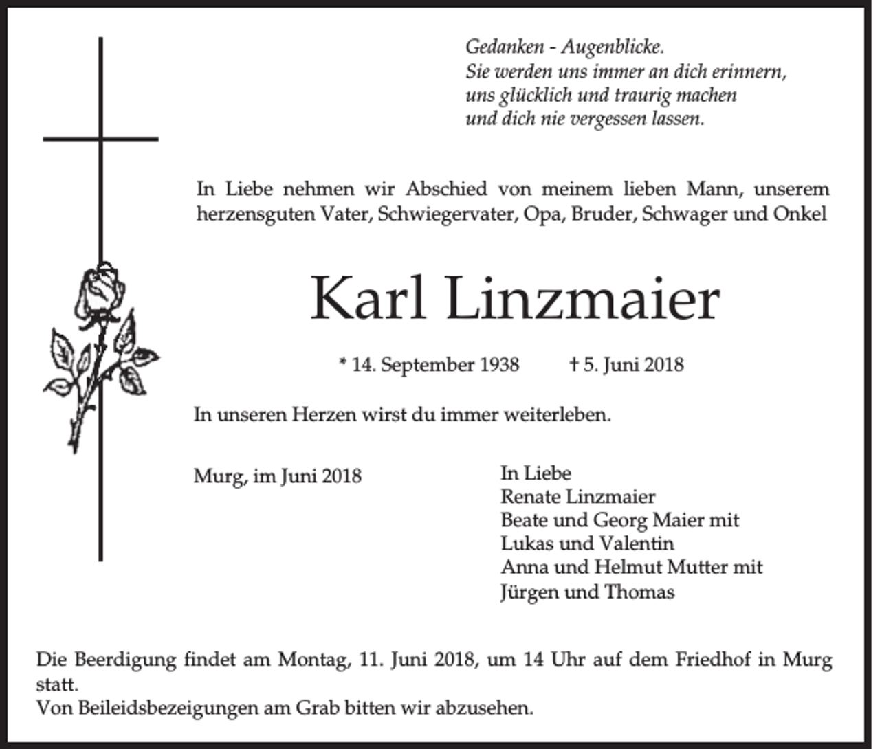 <p>G ed a n k en -- AAugenblicke.<br />Gedanken<br />u g en b lic k e.<br />SSie<br />ie werden<br />w erd en uns<br />u n s immer<br />im m er an<br />a n dich<br />d ic h erinnern,<br />erin n ern ,<br />u n s glücklich<br />g lü c k lic h uund<br />n d tra<br />u rig mmachen<br />a c h en<br />uns<br />traurig<br />und<br />lassen.<br />u n d dich<br />d ic h nie<br />n ie vergessen<br />v erg essen la<br />ssen .<br />In LLiebe<br />In<br />ie b e nnehmen<br />e h m e n wwir<br />ir AAbschied<br />b s c h ie d von<br />v o n meinem<br />m e in e m lieben<br />lie b e n MMann,<br />a n n , unserem<br />u n s e re m<br />hherzensguten<br />e rz e n s g u te n VVater,<br />a te r, SSchwiegervater,<br />c h w ie g e rv a te r, OOpa,<br />p a , BBruder,<br />ru d e r, Schwager<br />S c h w a g e r uund<br />n d OOnkel<br />n k el</p><p>KKarl<br />a rl LLinzmaier<br />in z m a ie r<br />** 14.<br />1 4 . September<br />S e p te m b e r</p><p>†† 55.. Ju<br />Juni<br />n i 22</p><p>In uunseren<br />In<br />n s e re n HHerzen<br />e rz e n wwirst<br />irs t du<br />d u im<br />immer<br />m e r wweiterleben.<br />e ite rle b e n .<br />MMurg,<br />u rg , im<br />im Juni<br />Ju n i 22</p><p>In LLiebe<br />In<br />ie b e<br />Renate<br />R e n a te LLinzmaier<br />in z m a ie r<br />B e a te uund<br />n d Georg<br />G e o rg Maier<br />M a ie r mit<br />m it<br />Beate<br />Lukas<br />L u k a s und<br />u n d VValentin<br />a le n tin<br />AAnna<br />n n a uund<br />n d Helmut<br />H e lm u t MMutter<br />u tte r mit<br />m it<br />Jü<br />Jürgen<br />rg e n uund<br />n d TThomas<br />h om as</p><p>D ie Beerdigung<br />Die<br />B e e rd ig u n g fin<br />findet<br />d e t am<br />a m MMontag,<br />o n ta g , 111.<br />1 . Ju<br />Juni<br />n i 22018,<br />0 1 8 , uum<br />m 1144 Uhr<br />U h r auf<br />a u f dem<br />d e m FFriedhof<br />rie d h o f in<br />in Murg<br />M u rg<br />sstatt.<br />ta tt.<br />VVon<br />o n BBeileidsbezeigungen<br />e ile id s b e z e ig u n g e n aam<br />m Grab<br />G ra b bitten<br />b itte n wir<br />w ir aabzusehen.<br />b z u se h e n .</p>