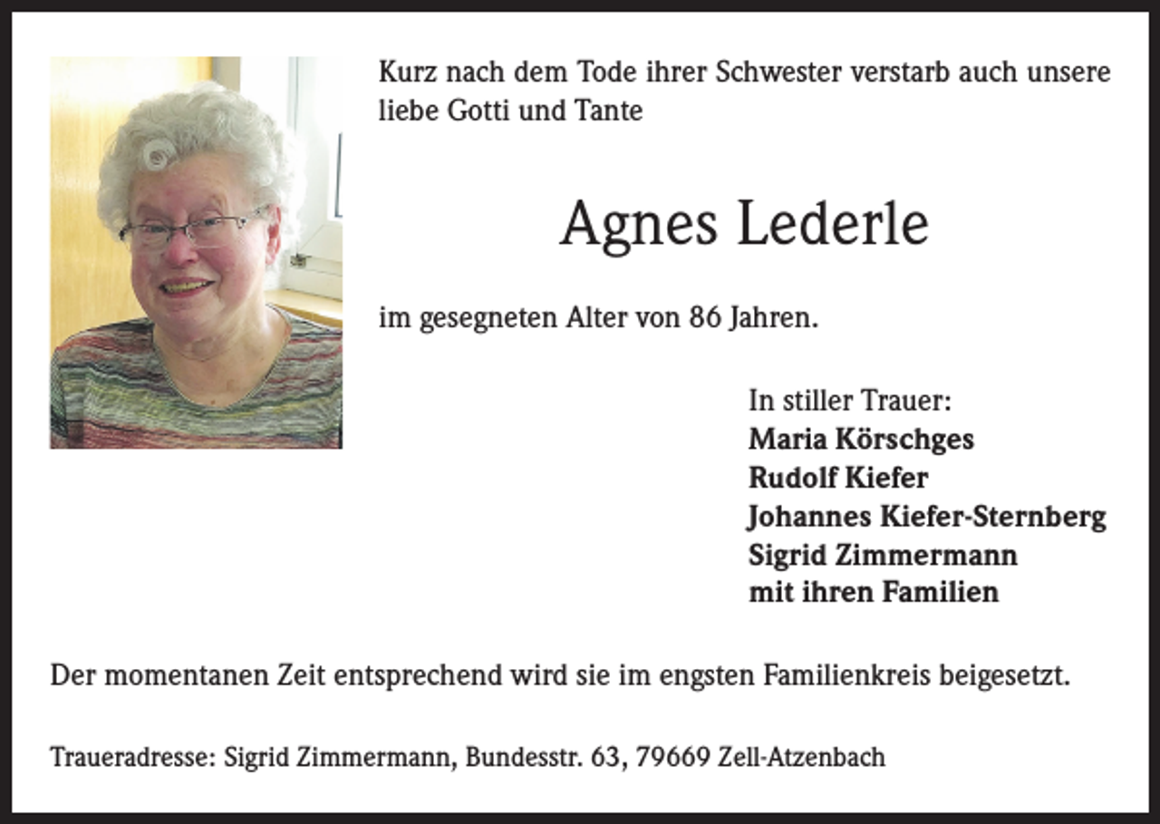 <p>Kurz nach dem Tode ihrer Schwester verstarb auch unsere<br />liebe Gotti und Tante</p><p>Agnes Lederle<br />im gesegneten Alter von 86 Jahren.<br />In stiller Trauer:<br />Maria Körschges<br />Rudolf Kiefer<br />Johannes Kiefer-Sternberg<br />Sigrid Zimmermann<br />mit ihren Familien<br />Der momentanen Zeit entsprechend wird sie im engsten Familienkreis beigesetzt.<br />Traueradresse: Sigrid Zimmermann, Bundesstr. 63, 79669 Zell-Atzenbach</p>