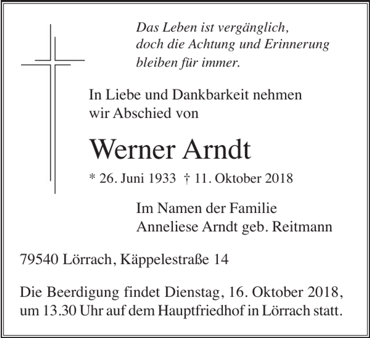<p>Das Leben ist vergänglich,<br />doch die Achtung und Erinnerung<br />bleiben für immer.</p><p>In Liebe und Dankbarkeit nehmen<br />wir Abschied von</p><p>Werner Arndt<br />* 26. Juni 1933 † 11. Oktober 2018</p><p>Im Namen der Familie<br />Anneliese Arndt geb. Reitmann<br />79540 Lörrach, Käppelestraße 14<br />Die Beerdigung findet Dienstag, 16. Oktober 2018,<br />um 13.30 Uhr auf dem Hauptfriedhof in Lörrach statt.</p>