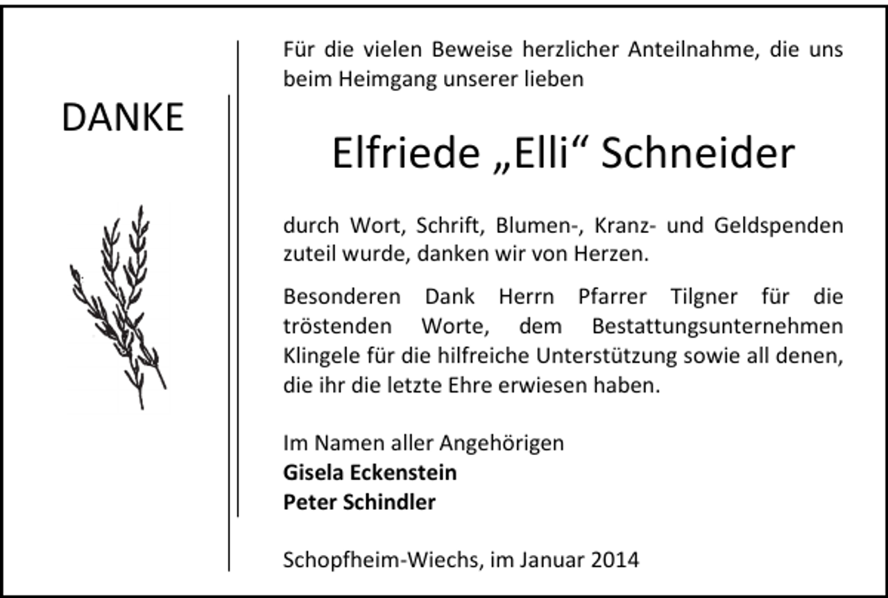 <p>DANKE</p><p>Für die vielen Beweise herzlicher Anteilnahme, die uns<br />beim Heimgang unserer lieben</p><p>Elfriede „Elli“ Schneider<br />durch Wort, Schrift, Blumen-, Kranz- und Geldspenden<br />zuteil wurde, danken wir von Herzen.<br />Besonderen Dank Herrn Pfarrer Tilgner für die<br />tröstenden Worte, dem Bestattungsunternehmen<br />Klingele für die hilfreiche Unterstützung sowie all denen,<br />die ihr die letzte Ehre erwiesen haben.<br />Im Namen aller Angehörigen<br />Gisela Eckenstein<br />Peter Schindler<br />Schopfheim-Wiechs, im Januar 2014</p>