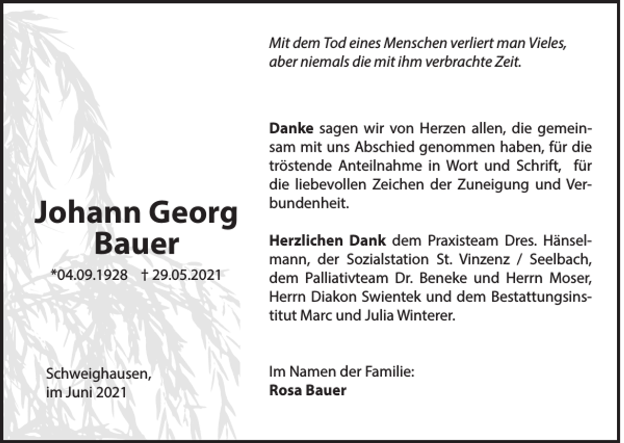 <p>Mit dem Tod eines Menschen verliert man Vieles,<br />aber niemals die mit ihm verbrachte Zeit.</p><p>Johann Georg<br />Bauer<br />*04.09.1928 † 29.05.2021</p><p>Schweighausen,<br />im Juni 2021</p><p>Danke sagen wir von Herzen allen, die gemeinsam mit uns Abschied genommen haben, für die<br />tröstende Anteilnahme in Wort und Schrift, für<br />die liebevollen Zeichen der Zuneigung und Verbundenheit.<br />Herzlichen Dank dem Praxisteam Dres. Hänselmann, der Sozialstation St. Vinzenz / Seelbach,<br />dem Palliativteam Dr. Beneke und Herrn Moser,<br />Herrn Diakon Swientek und dem Bestattungsinstitut Marc und Julia Winterer.<br />Im Namen der Familie:<br />Rosa Bauer</p>