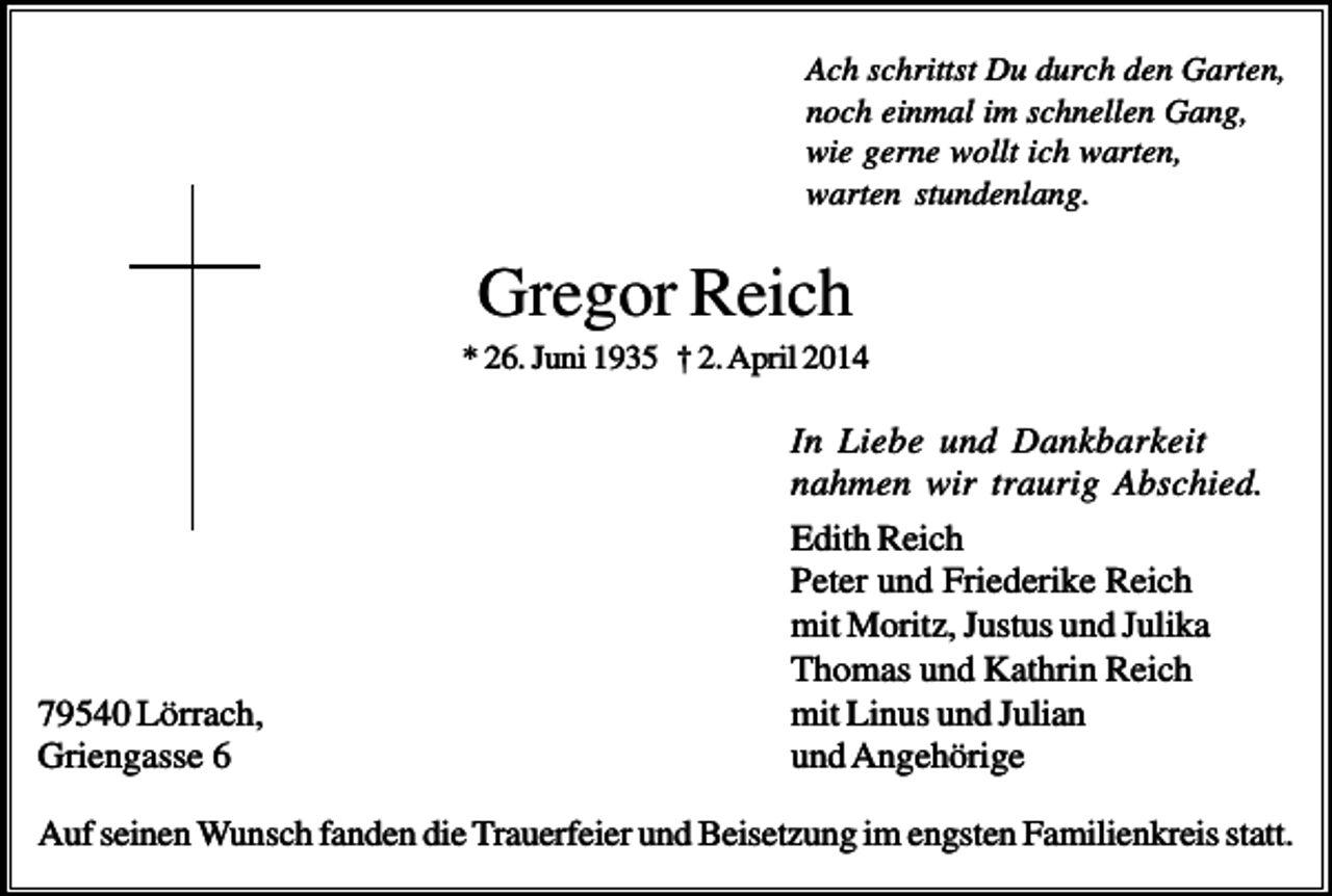 <p>Ach schrittst Du durch den Garten,<br />noch einmal im schnellen Gang,<br />wie gerne wollt ich warten,<br />warten stundenlang.</p><p>Gregor Reich<br />* 26. Juni 1935 † 2. April 2014</p><p>79540 Lörrach,<br />Griengasse 6</p><p>In Liebe und Dankbarkeit<br />nahmen wir traurig Abschied.<br />Edith Reich<br />Peter und Friederike Reich<br />mit Moritz, Justus und Julika<br />Thomas und Kathrin Reich<br />mit Linus und Julian<br />und Angehörige</p><p>Auf seinen Wunsch fanden die Trauerfeier und Beisetzung im engsten Familienkreis statt.</p>
