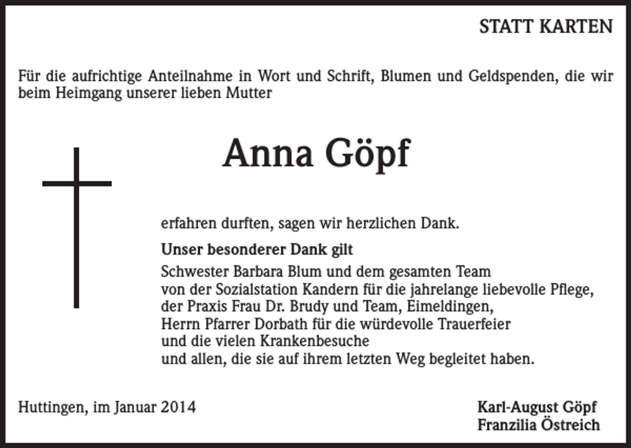 <p>STATT KARTEN</p><p>Für die aufrichtige Anteilnahme in Wort und Schrift, Blumen und Geldspenden, die wir<br />beim Heimgang unserer lieben Mutter</p><p>Anna Göpf<br />erfahren durften, sagen wir herzlichen Dank.<br />Unser besonderer Dank gilt<br />Schwester Barbara Blum und dem gesamten Team<br />von der Sozialstation Kandern für die jahrelange liebevolle Pflege,<br />der Praxis Frau Dr. Brudy und Team, Eimeldingen,<br />Herrn Pfarrer Dorbath für die würdevolle Trauerfeier<br />und die vielen Krankenbesuche<br />und allen, die sie auf ihrem letzten Weg begleitet haben.<br />Huttingen, im Januar 2014</p><p>Karl-August Göpf<br />Franzilia Östreich</p>