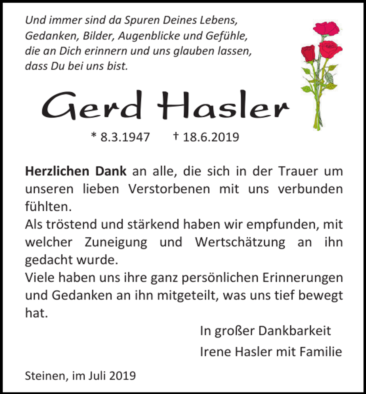 <p>Und immer sind da Spuren Deines Lebens,<br />Gedanken, Bilder, Augenblicke und Gefühle,<br />die an Dich erinnern und uns glauben lassen,<br />dass Du bei uns bist.</p><p>Gerd Hasler<br />* 8.3.1947</p><p>† 18.6.2019</p><p>Herzlichen Dank an alle, die sich in der Trauer um<br />unseren lieben Verstorbenen mit uns verbunden<br />fühlten.<br />Als tröstend und stärkend haben wir empfunden, mit<br />welcher Zuneigung und Wertschätzung an ihn<br />gedacht wurde.<br />Viele haben uns ihre ganz persönlichen Erinnerungen<br />und Gedanken an ihn mitgeteilt, was uns tief bewegt<br />hat.<br />In großer Dankbarkeit<br />Irene Hasler mit Familie<br />Steinen, im Juli 2019</p>