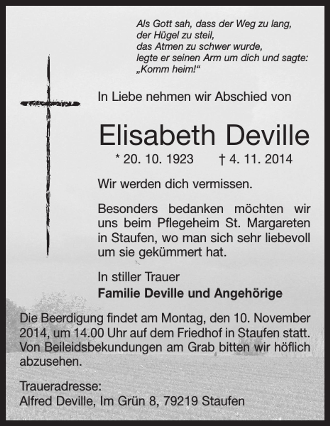 <p>Als Gott sah, dass der Weg zu lang,<br />der Hügel zu steil,<br />das Atmen zu schwer wurde,<br />legte er seinen Arm um dich und sagte:<br />„Komm heim!“</p><p>In Liebe nehmen wir Abschied von</p><p>Elisabeth Deville<br />* 20. 10. 1923 † 4. 11. 2014</p><p>Wir werden dich vermissen.<br />Besonders bedanken möchten wir<br />uns beim Pflegeheim St. Margareten<br />in Staufen, wo man sich sehr liebevoll<br />um sie gekümmert hat.</p><p>In stiller Trauer<br />Familie Deville und Angehörige</p><p>Die Beerdigung findet am Montag, den 10. November<br />2014, um 14.00 Uhr auf dem Friedhof in Staufen statt.<br />Von Beileidsbekundungen am Grab bitten wir höflich<br />abzusehen.<br />Traueradresse:<br />Alfred Deville, Im Grün 8, 79219 Staufen</p>