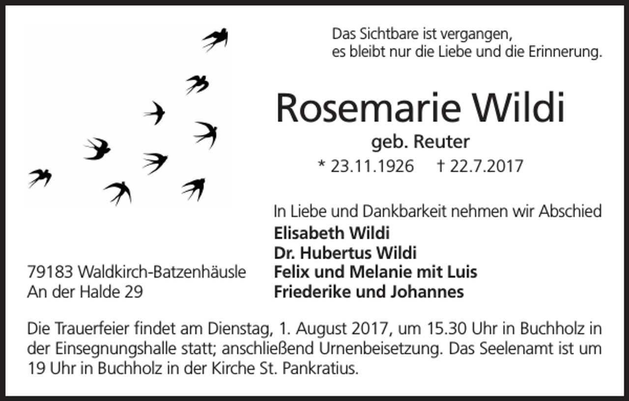 <p>Das Sichtbare ist vergangen,<br />es bleibt nur die Liebe und die Erinnerung.</p><p>Rosemarie Wildi<br />geb. Reuter</p><p>* 23.11.1926</p><p>79183 Waldkirch-Batzenhäusle<br />An der Halde 29</p><p>† 22.7.2017</p><p>In Liebe und Dankbarkeit nehmen wir Abschied<br />Elisabeth Wildi<br />Dr. Hubertus Wildi<br />Felix und Melanie mit Luis<br />Friederike und Johannes</p><p>Die Trauerfeier findet am Dienstag, 1. August 2017, um 15.30 Uhr in Buchholz in<br />der Einsegnungshalle statt; anschließend Urnenbeisetzung. Das Seelenamt ist um<br />19 Uhr in Buchholz in der Kirche St. Pankratius.</p>