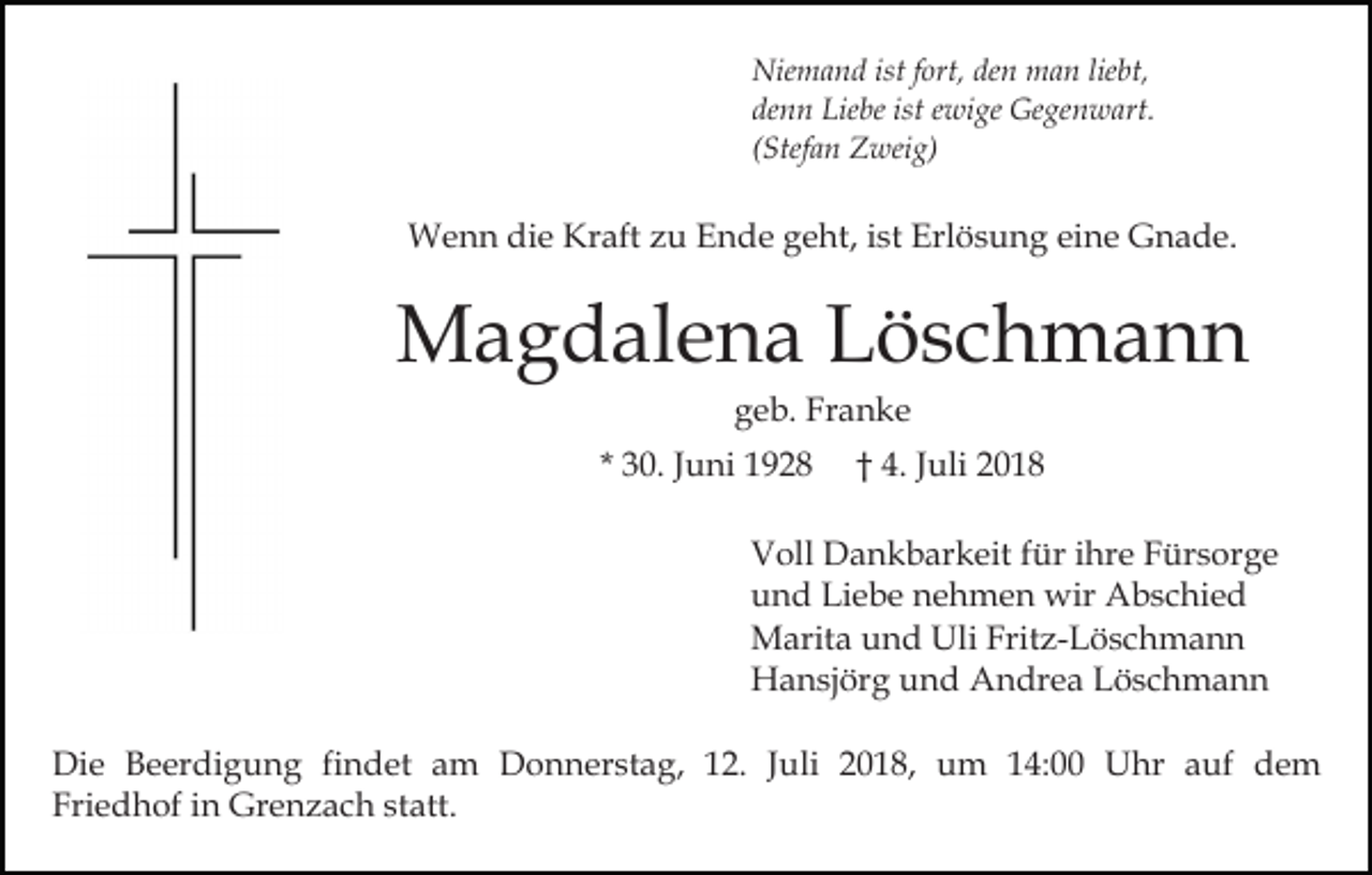 <p>Niemand ist fort, den man liebt,<br />denn Liebe ist ewige Gegenwart.<br />(Stefan Zweig)</p><p>Wenn die Kraft zu Ende geht, ist Erlösung eine Gnade.</p><p>Magdalena Löschmann<br />geb. Franke<br />* 30. Juni 1928</p><p>† 4. Juli 2018</p><p>Voll Dankbarkeit für ihre Fürsorge<br />und Liebe nehmen wir Abschied<br />Marita und Uli Fritz-Löschmann<br />Hansjörg und Andrea Löschmann<br />Die Beerdigung findet am Donnerstag, 12. Juli 2018, um 14:00 Uhr auf dem<br />Friedhof in Grenzach statt.</p>