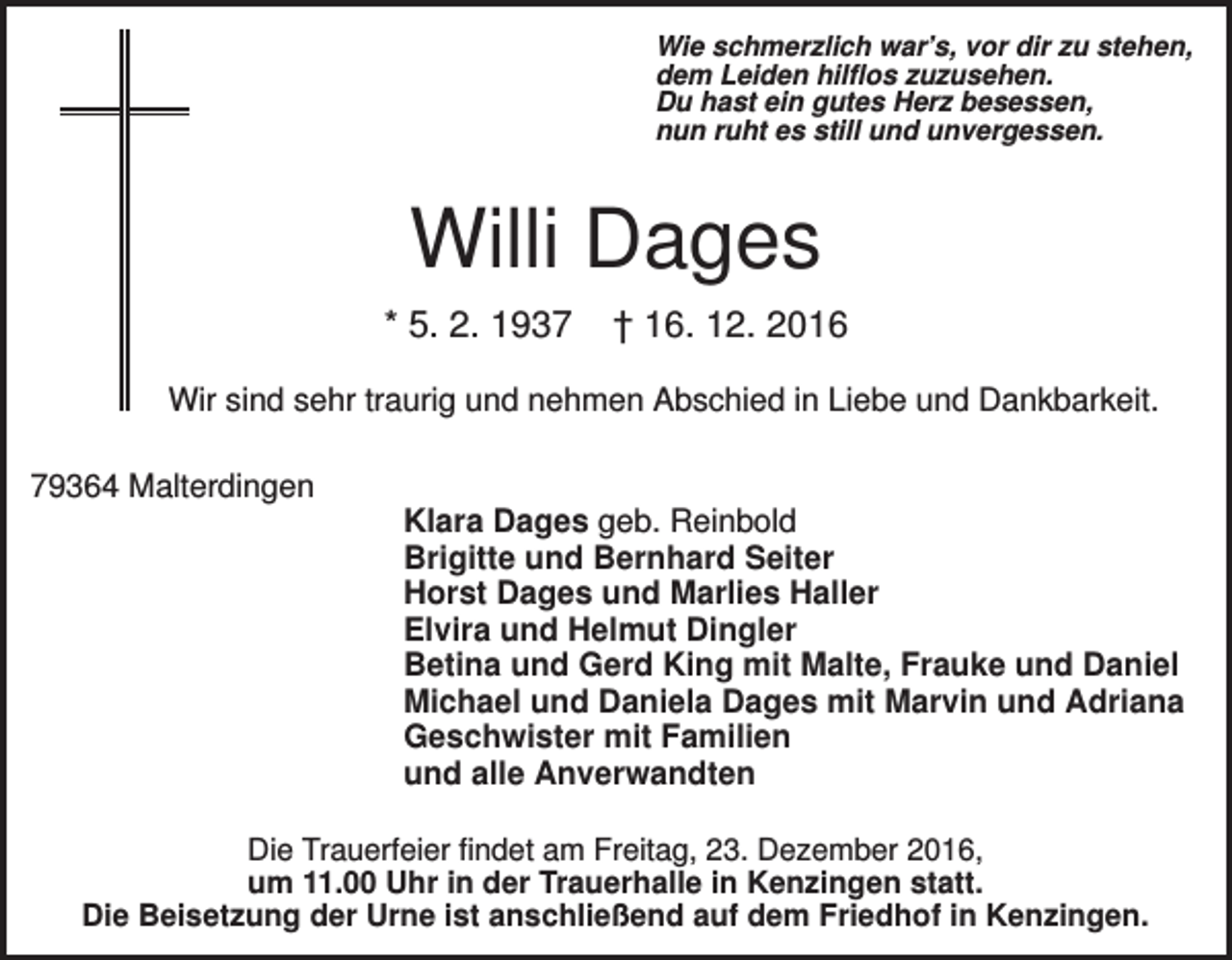 <p>Wie schmerzlich war’s, vor dir zu stehen,<br />dem Leiden hilflos zuzusehen.<br />Du hast ein gutes Herz besessen,<br />nun ruht es still und unvergessen.</p><p>Willi Dages<br />* 5. 2. 1937</p><p>† 16. 12. 2016</p><p>Wir sind sehr traurig und nehmen Abschied in Liebe und Dankbarkeit.<br />79364 Malterdingen<br />Klara Dages geb. Reinbold<br />Brigitte und Bernhard Seiter<br />Horst Dages und Marlies Haller<br />Elvira und Helmut Dingler<br />Betina und Gerd King mit Malte, Frauke und Daniel<br />Michael und Daniela Dages mit Marvin und Adriana<br />Geschwister mit Familien<br />und alle Anverwandten<br />Die Trauerfeier findet am Freitag, 23. Dezember 2016,<br />um 11.00 Uhr in der Trauerhalle in Kenzingen statt.<br />Die Beisetzung der Urne ist anschließend auf dem Friedhof in Kenzingen.</p>