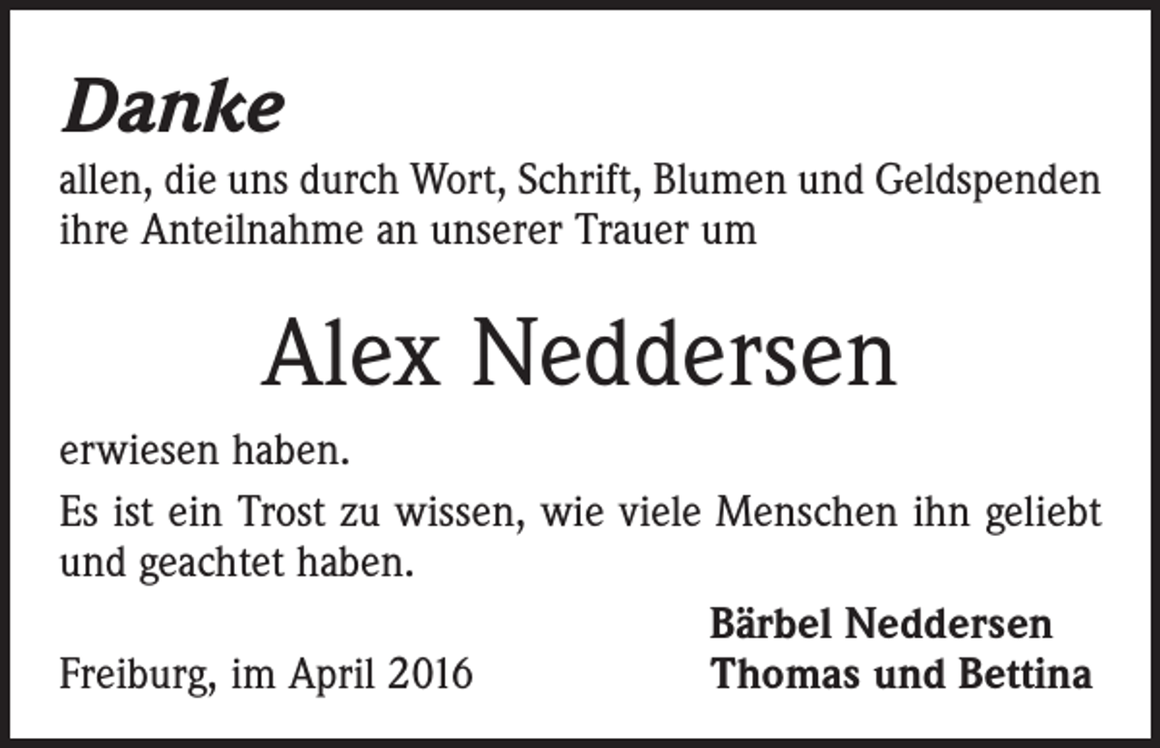 <p>Danke</p><p>allen, die uns durch Wort, Schrift, Blumen und Geld­spenden<br />ihre Anteilnahme an unserer Trauer um</p><p>Alex Neddersen<br />erwiesen haben.<br />Es ist ein Trost zu wissen, wie viele Menschen ihn geliebt<br />und geachtet haben.</p><p>Bärbel Neddersen<br />Freiburg, im April 2016<br />Thomas und Bettina</p>