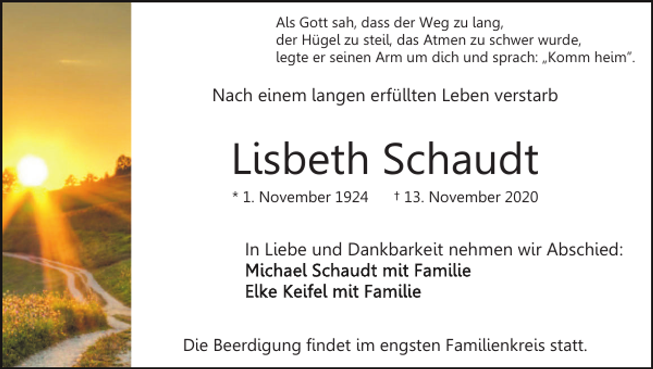 <p>Als Gott sah, dass der Weg zu lang,<br />der Hügel zu steil, das Atmen zu schwer wurde,<br />legte er seinen Arm um dich und sprach: „Komm heim”.</p><p>Nach einem langen erfüllten Leben verstarb</p><p>Lisbeth Schaudt<br />* 1. November 1924</p><p>† 13. November 2020</p><p>In Liebe und Dankbarkeit nehmen wir Abschied:</p><p>Die Beerdigung findet im engsten Familienkreis statt.</p>