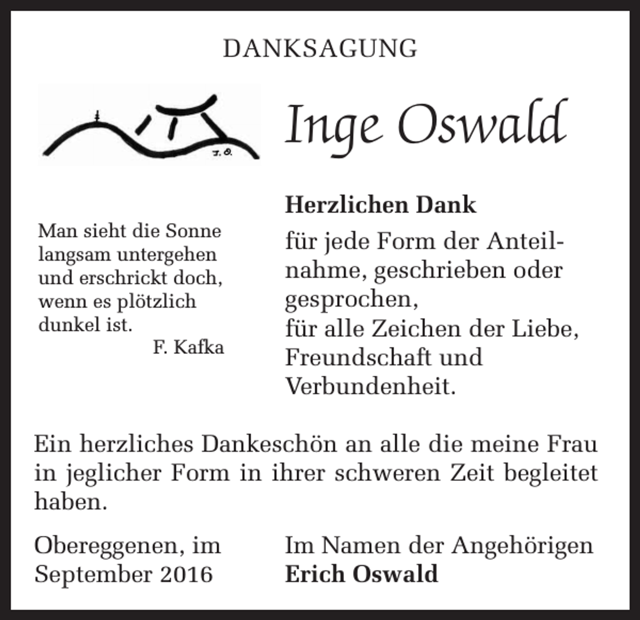 <p>Danksagung</p><p>Inge Oswald<br />Man sieht die Sonne<br />langsam untergehen<br />und erschrickt doch,<br />wenn es plötzlich<br />dunkel ist.</p><p>F. Kafka</p><p>Herzlichen Dank<br />für jede Form der Anteilnahme, geschrieben oder<br />gesprochen,<br />für alle Zeichen der Liebe,<br />Freundschaft und<br />Verbundenheit.</p><p>Ein herzliches Dankeschön an alle die meine Frau<br />in jeglicher Form in ihrer schweren Zeit begleitet<br />haben.<br />Obereggenen, im<br />September 2016</p><p>Im Namen der Angehörigen<br />Erich Oswald</p>
