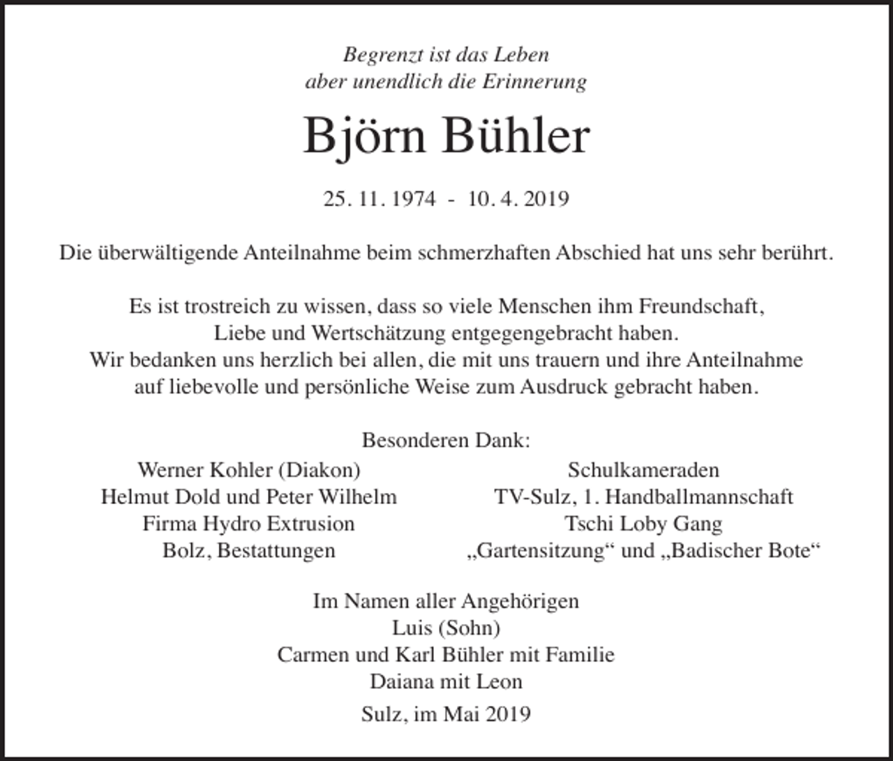 <p>Begrenzt ist das Leben<br />aber unendlich die Erinnerung</p><p>Björn Bühler<br />25. 11. 1974 - 10. 4. 2019<br />Die überwältigende Anteilnahme beim schmerzhaften Abschied hat uns sehr berührt.<br />Es ist trostreich zu wissen, dass so viele Menschen ihm Freundschaft,<br />Liebe und Wertschätzung entgegengebracht haben.<br />Wir bedanken uns herzlich bei allen, die mit uns trauern und ihre Anteilnahme<br />auf liebevolle und persönliche Weise zum Ausdruck gebracht haben.<br />Besonderen Dank:<br />Schulkameraden<br />Werner Kohler (Diakon)<br />TV-Sulz, 1. Handballmannschaft<br />Helmut Dold und Peter Wilhelm<br />Tschi Loby Gang<br />Firma Hydro Extrusion<br />„Gartensitzung“ und „Badischer Bote“<br />Bolz, Bestattungen<br />Im Namen aller Angehörigen<br />Luis (Sohn)<br />Carmen und Karl Bühler mit Familie<br />Daiana mit Leon<br />Sulz, im Mai 2019</p>