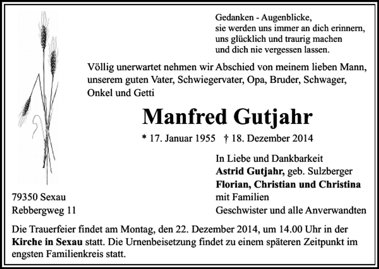 <p>Gedanken - Augenblicke,<br />sie werden uns immer an dich erinnern,<br />uns glücklich und traurig machen<br />und dich nie vergessen lassen.</p><p>Völlig unerwartet nehmen wir Abschied von meinem lieben Mann,<br />unserem guten Vater, Schwiegervater, Opa, Bruder, Schwager,<br />Onkel und Getti</p><p>Manfred Gutjahr<br />* 17. Januar 1955 † 18. Dezember 2014</p><p>79350 Sexau<br />Rebbergweg 11</p><p>In Liebe und Dankbarkeit<br />Astrid Gutjahr, geb. Sulzberger<br />Florian, Christian und Christina<br />mit Familien<br />Geschwister und alle Anverwandten</p><p>Die Trauerfeier findet am Montag, den 22. Dezember 2014, um 14.00 Uhr in der<br />Kirche in Sexau statt. Die Urnenbeisetzung findet zu einem späteren Zeitpunkt im<br />engsten Familienkreis statt.</p>