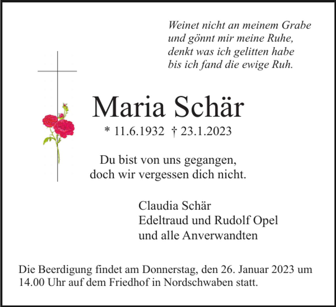 <p>Weinet nicht an meinem Grabe<br />und gönnt mir meine Ruhe,<br />denkt was ich gelitten habe<br />bis ich fand die ewige Ruh.</p><p>Maria Schär<br />* 11.6.1932 † 23.1.2023<br />Du bist von uns gegangen,<br />doch wir vergessen dich nicht.<br />Claudia Schär<br />Edeltraud und Rudolf Opel<br />und alle Anverwandten<br />Die Beerdigung findet am Donnerstag, den 26. Januar 2023 um<br />14.00 Uhr auf dem Friedhof in Nordschwaben statt.</p>