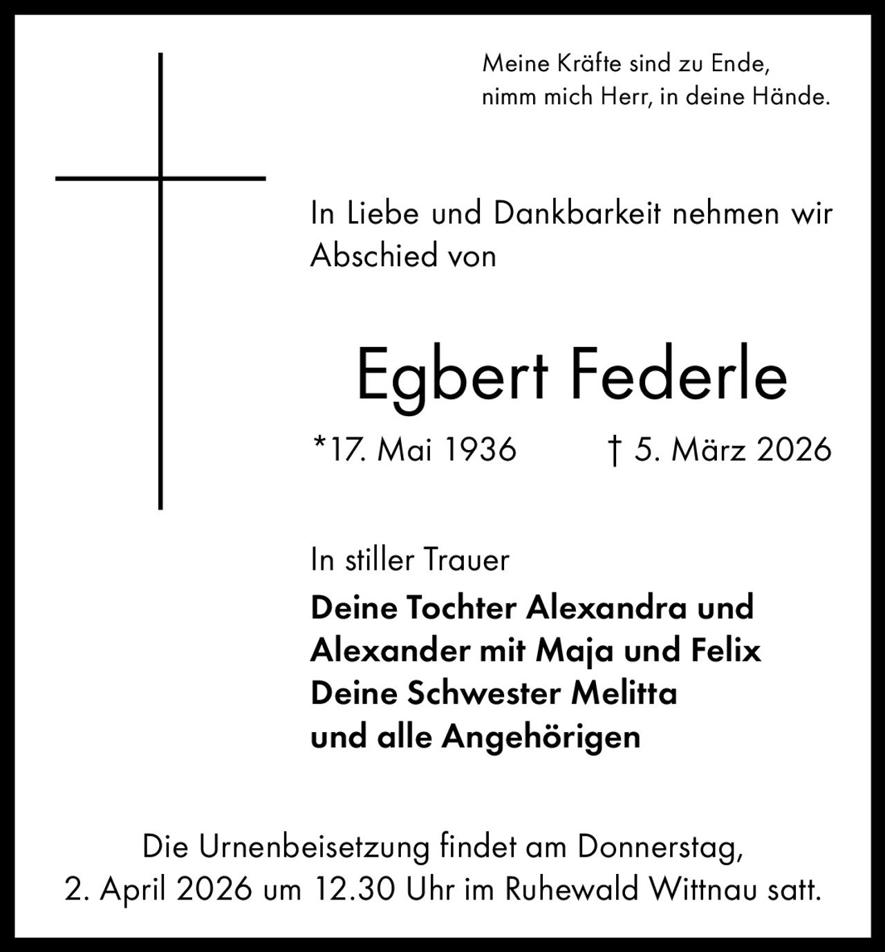 Meine Kräfte sind zu Ende,
nimm mich Herr, in deine Hände.

In Liebe und Dankbarkeit nehmen wir
Abschied von

Egbert Federle
*17. Mai 1936

† 5. März 2026

In stiller Trauer
Deine Tochter Alexandra und
Alexander mit Maja und Felix
Deine Schwester Melitta
und alle Angehörigen
Die Urnenbeisetzung findet am Donnerstag,
2. April 2026 um 12.30 Uhr im Ruhewald Wittnau satt.