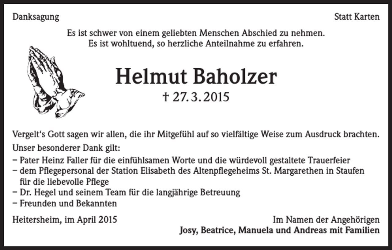 <p>Danksagung</p><p>Statt Karten<br />Es ist schwer von einem geliebten Menschen Abschied zu nehmen.<br />Es ist wohltuend, so herzliche Anteilnahme zu erfahren.</p><p>Helmut Baholzer<br />† 27. 3. 2015</p><p>Vergelt‘s Gott sagen wir allen, die ihr Mitgefühl auf so vielfältige Weise zum Ausdruck brachten.<br />Unser besonderer Dank gilt:<br />– Pater Heinz Faller für die einfühlsamen Worte und die würdevoll gestaltete Trauerfeier<br />– dem Pflegepersonal der Station Elisabeth des Altenpflegeheims St. Margarethen in Staufen<br />für die liebevolle Pflege<br />– Dr. Hegel und seinem Team für die langjährige Betreuung<br />– Freunden und Bekannten<br />Heitersheim, im April 2015</p><p>Im Namen der Angehörigen<br />Josy, Beatrice, Manuela und Andreas mit Familien</p>