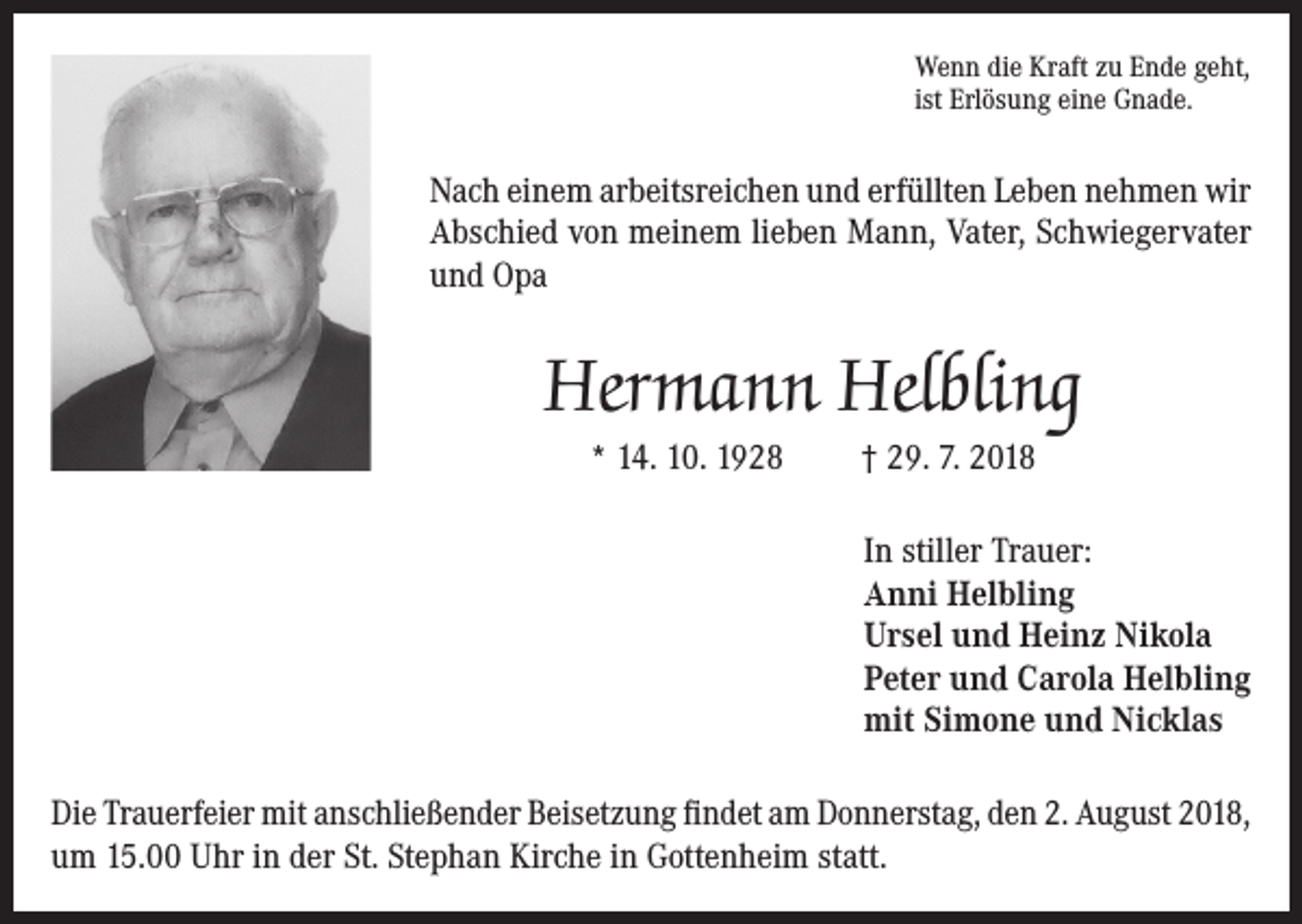 <p>Wenn die Kraft zu Ende geht,<br />ist Erlösung eine Gnade.</p><p>Nach einem arbeitsreichen und erfüllten Leben nehmen wir<br />Abschied von meinem lieben Mann, Vater, Schwiegervater<br />und Opa</p><p>Hermann Helbling<br />* 14. 10. 1928</p><p>† 29. 7. 2018<br />In stiller Trauer:<br />Anni Helbling<br />Ursel und Heinz Nikola<br />Peter und Carola Helbling<br />mit Simone und Nicklas</p><p>Die Trauerfeier mit anschließender Beisetzung findet am Donnerstag, den 2. August 2018,<br />um 15.00 Uhr in der St. Stephan Kirche in Gottenheim statt.</p>