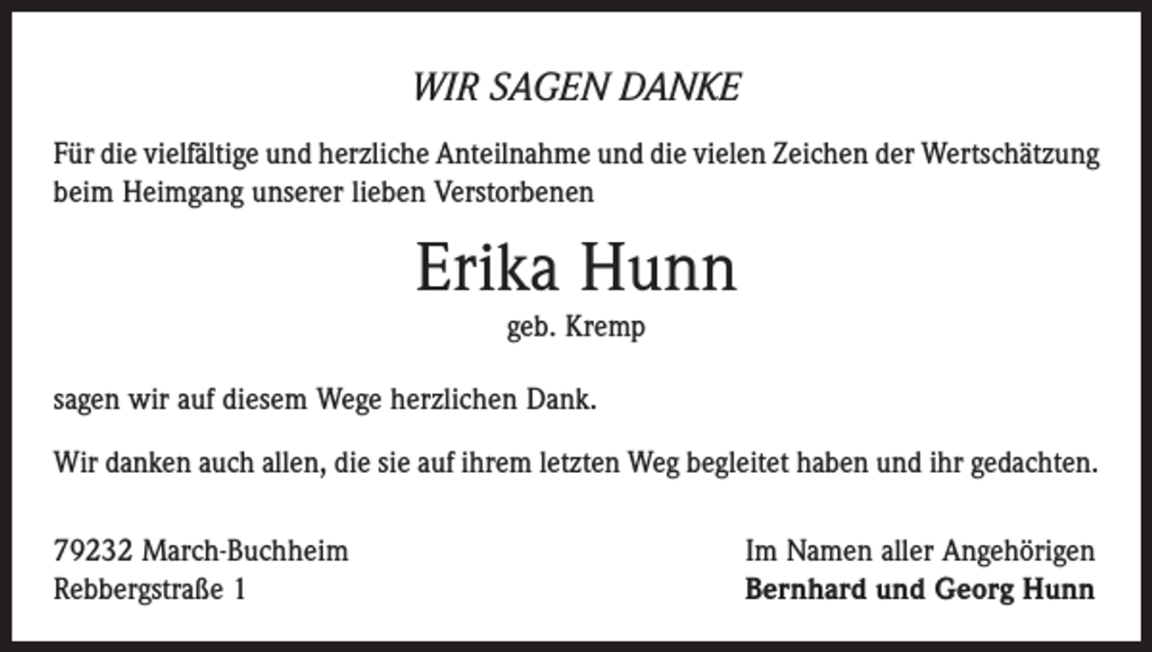 <p>WIR SAGEN DANKE<br />Für die vielfältige und herzliche Anteilnahme und die vielen Zeichen der Wert­schätzung<br />beim Heimgang unserer lieben Verstorbenen</p><p>Erika Hunn<br />geb. Kremp</p><p>sagen wir auf diesem Wege herzlichen Dank.<br />Wir danken auch allen, die sie auf ihrem letzten Weg begleitet haben und ihr gedachten.<br />79232 March-Buchheim<br />Rebbergstraße 1</p><p>Im Namen aller Angehörigen<br />Bernhard und Georg Hunn</p>