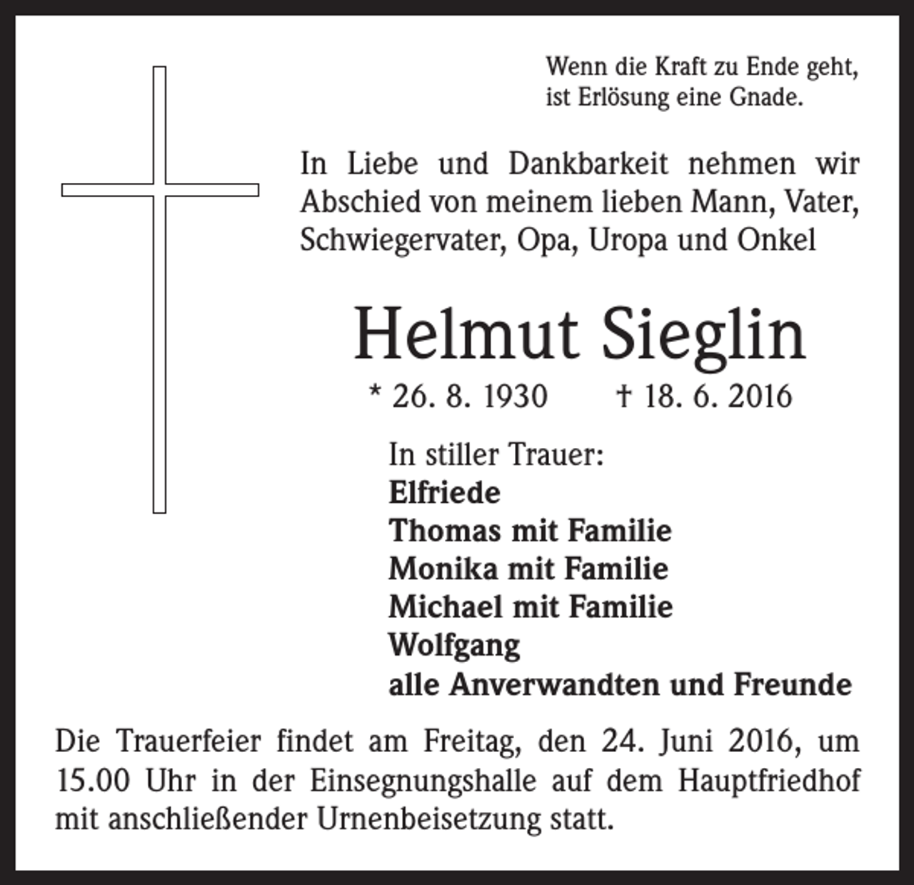 <p>Wenn die Kraft zu Ende geht,<br />ist Erlösung eine Gnade.</p><p>In Liebe und Dankbarkeit nehmen wir<br />Abschied von meinem lieben Mann, Vater,<br />Schwiegervater, Opa, Uropa und Onkel</p><p>Helmut Sieglin<br />* 26. 8. 1930 † 18. 6. 2016</p><p>In stiller Trauer:<br />Elfriede<br />Thomas mit Familie<br />Monika mit Familie<br />Michael mit Familie<br />Wolfgang<br />alle Anverwandten und Freunde<br />Die Trauerfeier findet am Freitag, den 24. Juni 2016, um<br />15.00 Uhr in der Einsegnungshalle auf dem Hauptfriedhof<br />mit anschließender Urnenbeisetzung statt.</p>