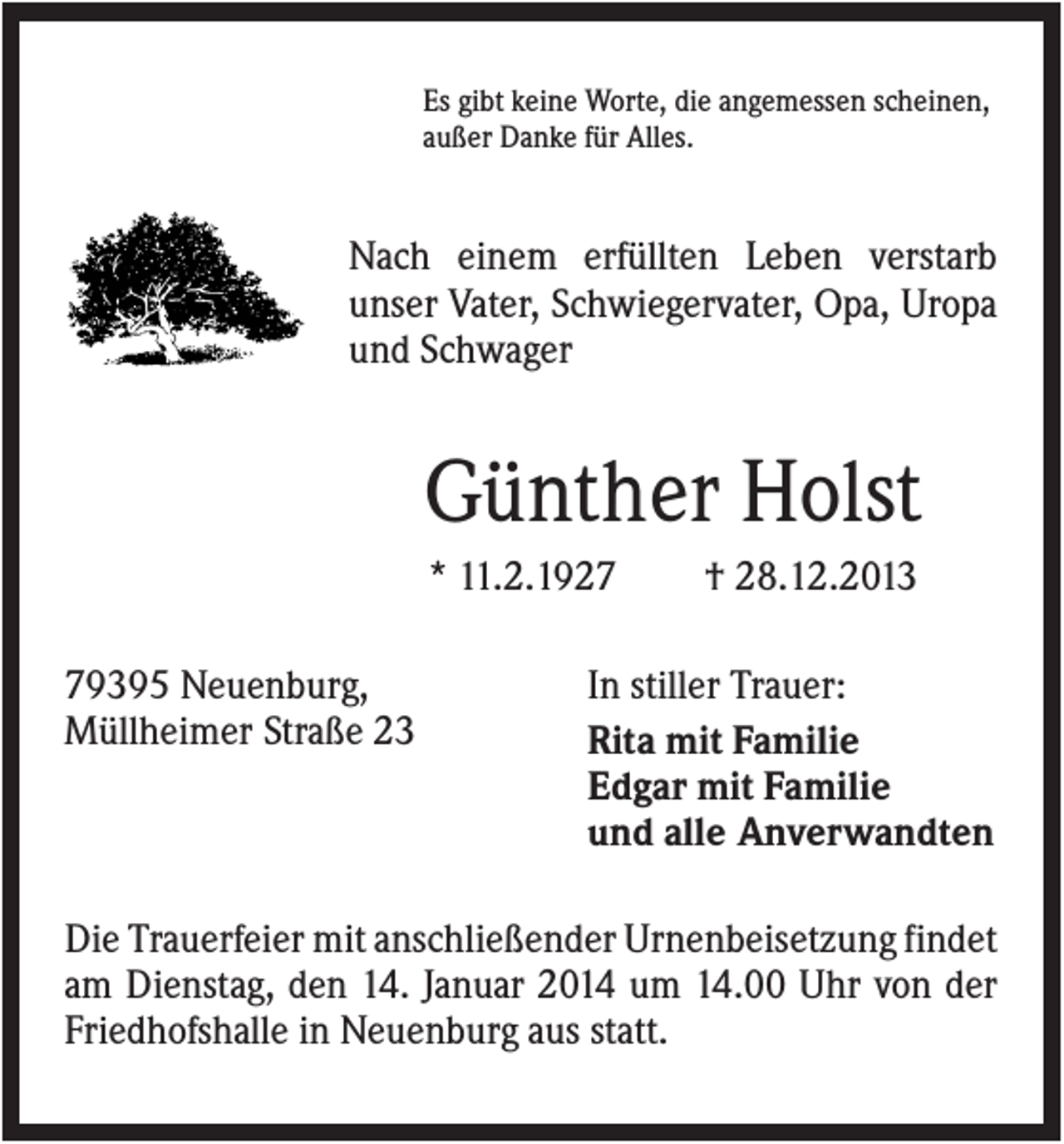 <p>Es gibt keine Worte, die angemessen scheinen,<br />außer Danke für Alles.</p><p>Nach einem erfüllten Leben verstarb<br />unser Vater, Schwiegervater, Opa, Uropa<br />und Schwager</p><p>Günther Holst<br />* 11.2.1929395 Neuenburg,<br />Müllheimer Straße 23</p><p>† 28.12.2013</p><p>In stiller Trauer:<br />Rita mit Familie<br />Edgar mit Familie<br />und alle Anverwandten</p><p>Die Trauerfeier mit anschließender Urnenbeisetzung findet<br />am Dienstag, den 14. Januar 2014 um 14.00 Uhr von der<br />Friedhofshalle in Neuenburg aus statt.</p>