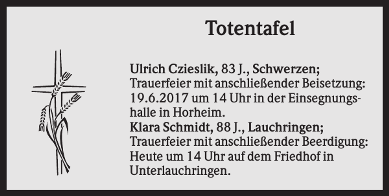 <p>Totentafel<br />Ulrich Czieslik, 83 J., Schwerzen;<br />Trauerfeier mit anschließender Beisetzung:<br />19.6.2017 um 14 Uhr in der Einsegnungshalle in Horheim.<br />Klara Schmidt, 88 J., Lauchringen;<br />Trauerfeier mit anschließender Beerdigung:<br />Heute um 14 Uhr auf dem Friedhof in<br />Unterlauchringen.</p>