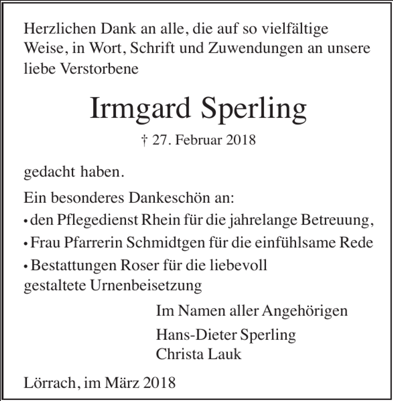 <p>Herzlichen Dank an alle, die auf so vielfältige<br />Weise, in Wort, Schrift und Zuwendungen an unsere<br />liebe Verstorbene</p><p>Irmgard Sperling<br />† 27. Februar 2018</p><p>gedacht haben.<br />Ein besonderes Dankeschön an:<br />• den Pflegedienst Rhein für die jahrelange Betreuung,<br />• Frau Pfarrerin Schmidtgen für die einfühlsame Rede<br />• Bestattungen Roser für die liebevoll<br />gestaltete Urnenbeisetzung<br />Im Namen aller Angehörigen<br />Hans-Dieter Sperling<br />Christa Lauk<br />Lörrach, im März 2018</p>