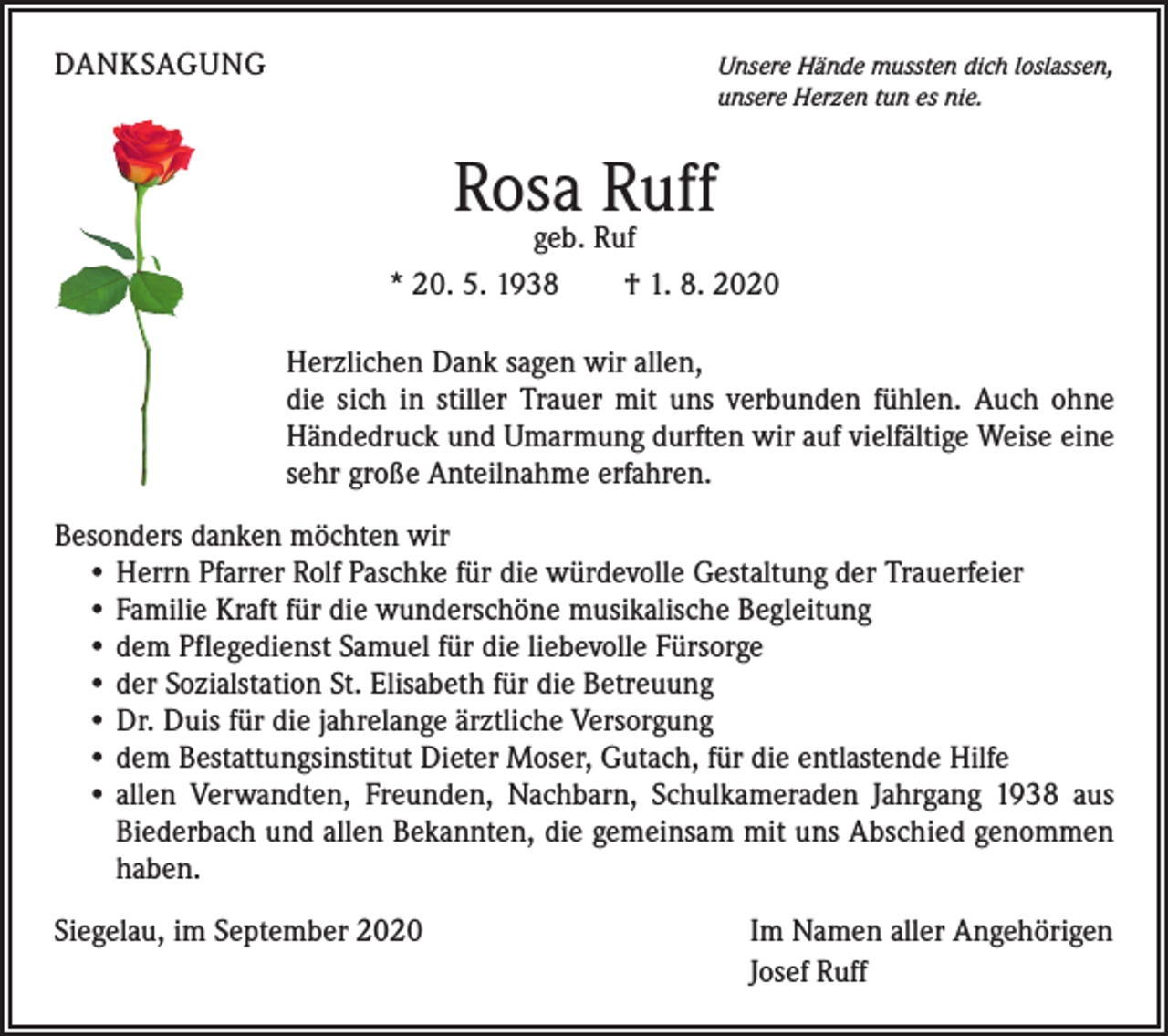 <p>DANKSAGUNG</p><p>Unsere Hände mussten dich loslassen,<br />unsere Herzen tun es nie.</p><p>Rosa Ruff</p><p>geb. Ruf<br />* 20. 5. 1938 † 1. 8. 2020<br />Herzlichen Dank sagen wir allen,</p><p>die sich in stiller Trauer mit uns verbunden fühlen. Auch ohne<br />Händedruck und Umarmung durften wir auf vielfältige Weise eine<br />sehr große Anteilnahme erfahren.<br />Besonders danken möchten wir<br />• Herrn Pfarrer Rolf Paschke für die würdevolle Gestaltung der Trauerfeier<br />• Familie Kraft für die wunderschöne musikalische Begleitung<br />• dem Pflegedienst Samuel für die liebevolle Fürsorge<br />• der Sozialstation St. Elisabeth für die Betreuung<br />• Dr. Duis für die jahrelange ärztliche Versorgung<br />• dem Bestattungsinstitut Dieter Moser, Gutach, für die entlastende Hilfe<br />• allen Verwandten, Freunden, Nachbarn, Schulkameraden Jahrgang 1938 aus<br />­Biederbach und allen Bekannten, die gemeinsam mit uns Abschied genommen<br />haben.<br />Siegelau, im September 2020</p><p>Im Namen aller Angehörigen<br />Josef Ruff</p>