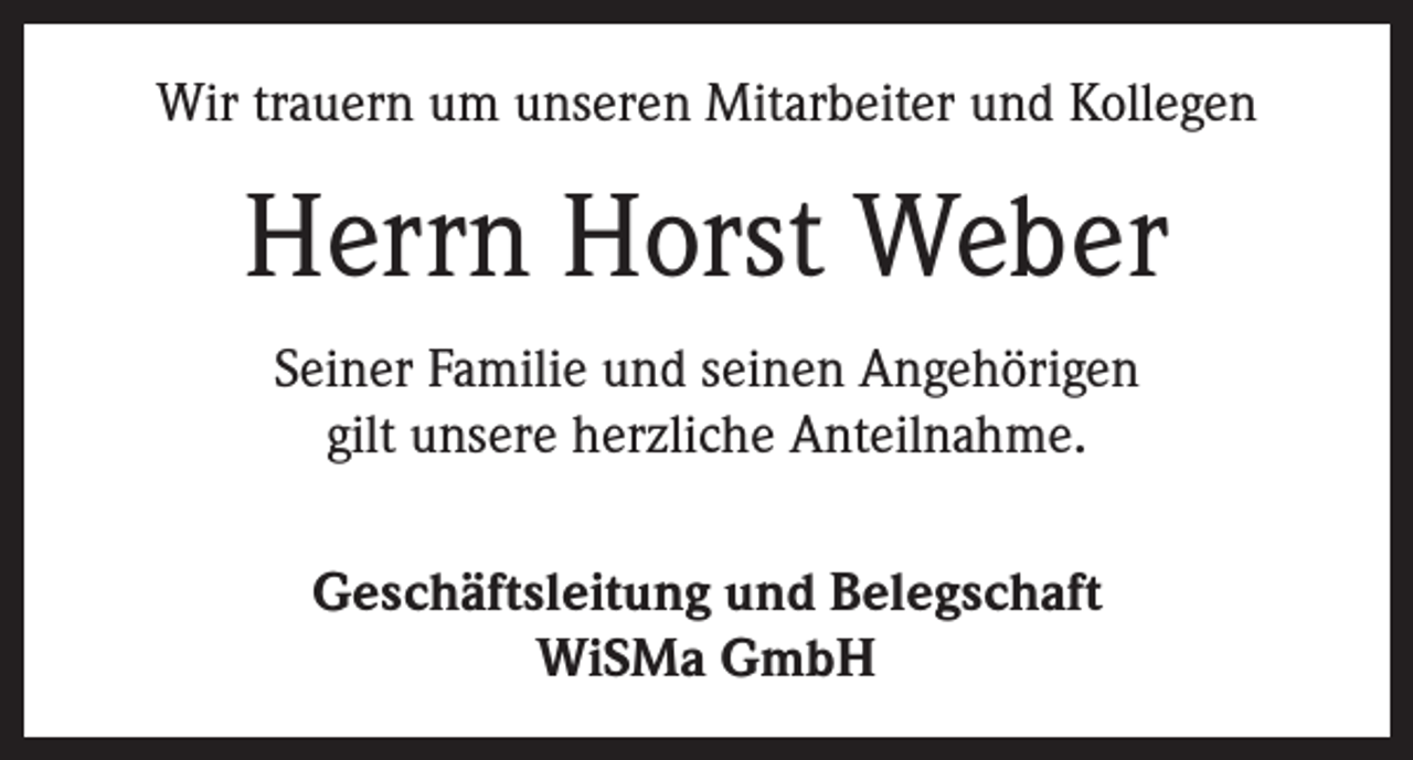 <p>Wir trauern um unseren Mitarbeiter und Kollegen</p><p>Herrn Horst Weber<br />Seiner Familie und seinen Angehörigen<br />gilt unsere herzliche Anteilnahme.<br />Geschäftsleitung und Belegschaft<br />WiSMa GmbH</p>