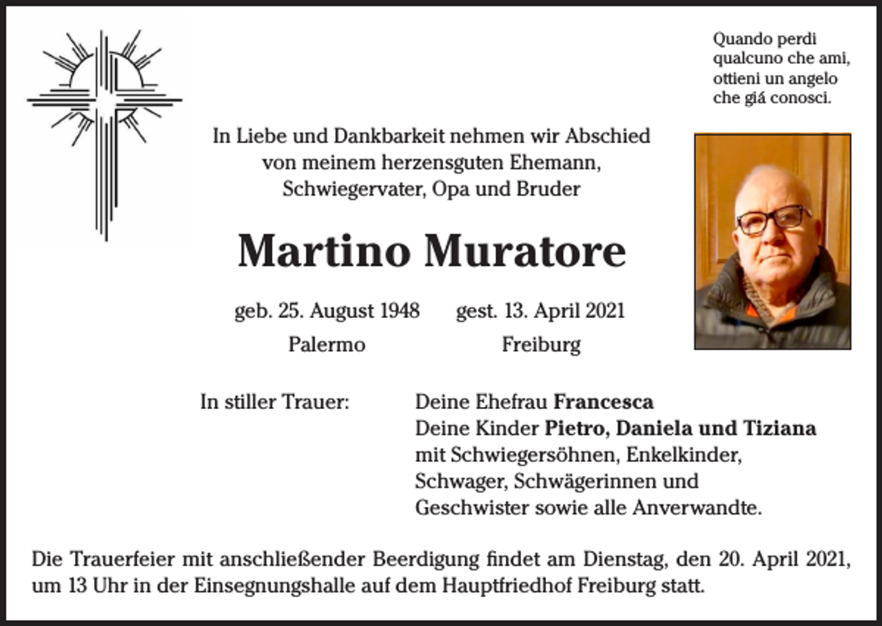 <p>Quando perdi<br />qualcuno che ami,<br />ottieni un angelo<br />che giá conosci.</p><p>In Liebe und Dankbarkeit nehmen wir Abschied<br />von meinem herzensguten Ehemann,<br />Schwiegervater, Opa und Bruder</p><p>Martino Muratore</p><p>geb. 25. August 1948 gest. 13. April 2021<br />Palermo Freiburg<br />In stiller Trauer:</p><p>Deine Ehefrau Francesca<br />Deine Kinder Pietro, Daniela und Tiziana<br />mit Schwiegersöhnen, Enkelkinder,<br />Schwager, Schwägerinnen und<br />Geschwister sowie alle Anverwandte.</p><p>Die Trauerfeier mit anschließender Beerdigung findet am Dienstag, den 20. April 2021,<br />um 13 Uhr in der Einsegnungshalle auf dem Hauptfriedhof Freiburg statt.</p>