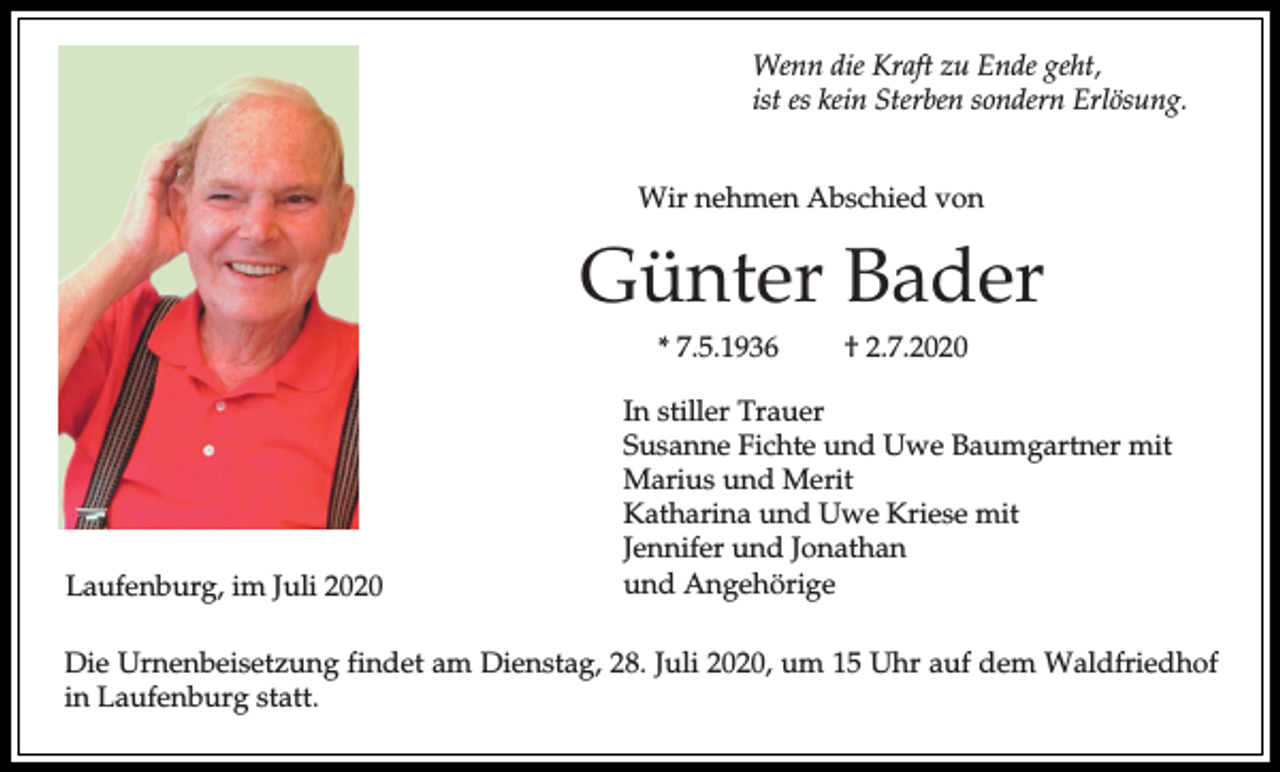 <p>Wenn die Kraft zu Ende geht,<br />ist es kein Sterben sondern Erlösung.<br />Wir nehmen Abschied von</p><p>Günter Bader<br />* 7.5.1936</p><p>Laufenburg, im Juli 2020</p><p>† 2.7.2020</p><p>In stiller Trauer<br />Susanne Fichte und Uwe Baumgartner mit<br />Marius und Merit<br />Katharina und Uwe Kriese mit<br />Jennifer und Jonathan<br />und Angehörige</p><p>Die Urnenbeisetzung findet am Dienstag, 28. Juli 2020, um 15 Uhr auf dem Waldfriedhof<br />in Laufenburg statt.</p>