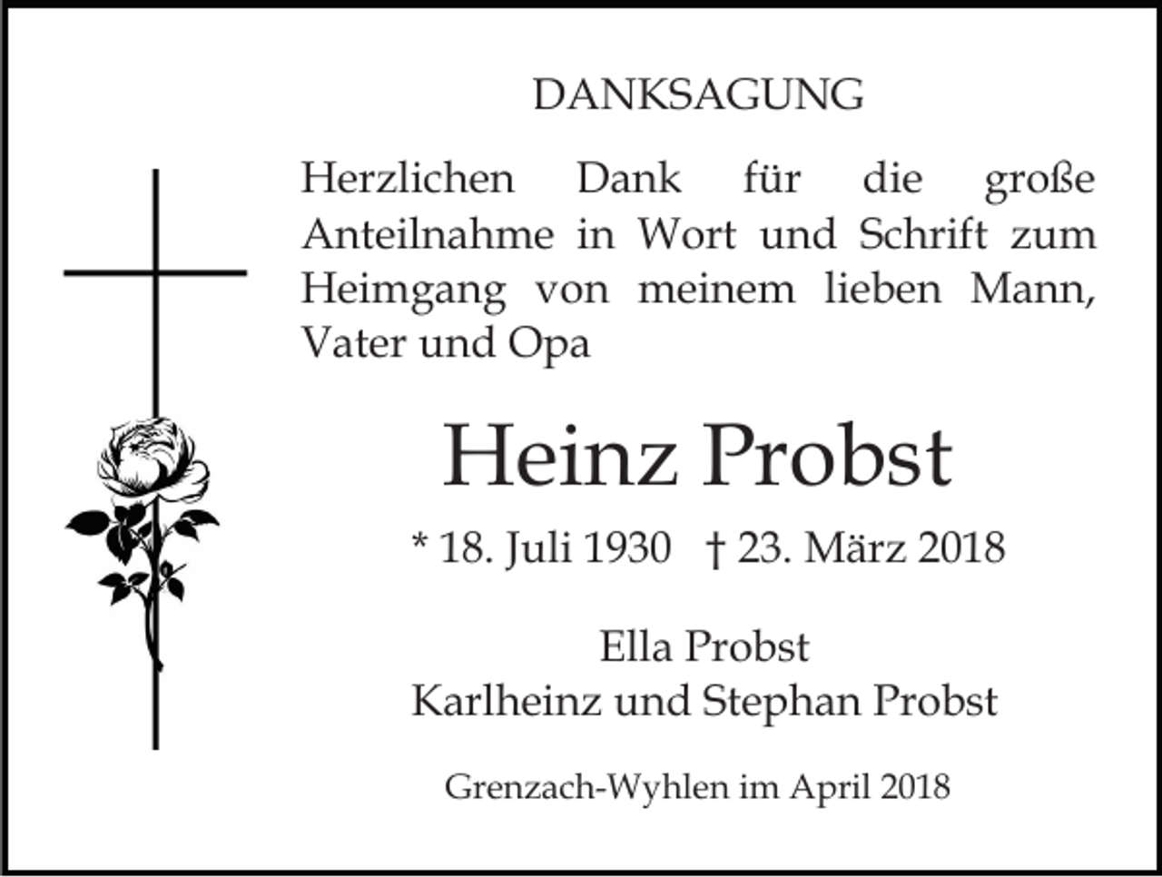 <p>DDANKSAGUNG<br />A N KS A G U N G<br />für<br />HHerzlichen<br />er zli c h e n<br />DDank<br />ank<br />f ür die<br />di e große<br />gr o ß e<br />AAnteilnahme<br />nt eil n a h m e i in<br />n Wort<br />W ort uund<br />n d SSchrift<br />c hrift zzum<br />u m<br />HHeimgang<br />ei m g a n g vvon<br />o n meinem<br />m ei n e m lilieben<br />e b e n Mann,<br />M a n n,<br />VVater<br />at er uund<br />n d Opa<br />O pa</p><p>Heinz<br />H ei n z PrProbst<br />o b st<br />* 18.<br />1 8. JJuli<br />uli 1930<br />1 9 3 0 †† 23.<br />2 3. März<br />M ä r z<br />Ella<br />Ell a Pr<br />Probst<br />o b st<br />KKarlheinz<br />arl h ei n z uund<br />n d StStephan<br />e p h a n Probst<br />Pr o b st<br />Gr<br />Grenzach-Wyhlen<br />e n z a c h- W y hl e n i im<br />m AApril<br />pril 22</p>