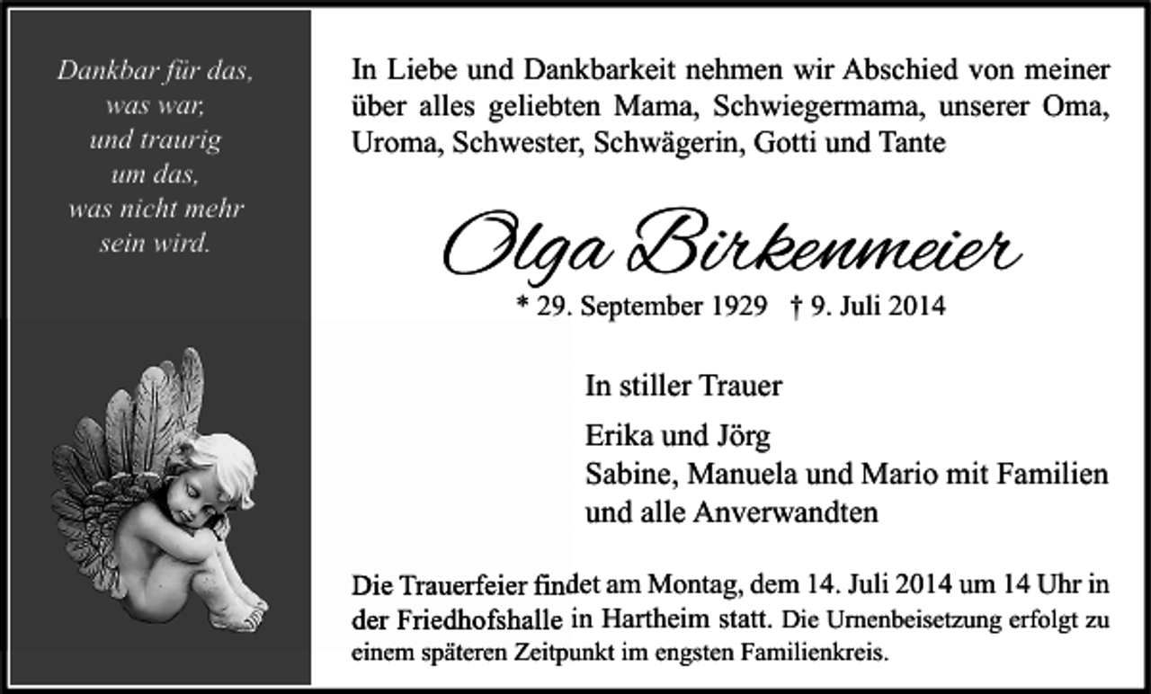 <p>Dankbar für das,<br />was war,<br />und traurig<br />um das,<br />was nicht mehr<br />sein wird.</p><p>In Liebe und Dankbarkeit nehmen wir Abschied von meiner<br />über alles geliebten Mama, Schwiegermama, unserer Oma,<br />Uroma, Schwester, Schwägerin, Gotti und Tante</p><p>Olga Birkenmeier<br />* 29. September 1929 † 9. Juli 2014</p><p>In stiller Trauer<br />Erika und Jörg<br />Sabine, Manuela und Mario mit Familien<br />und alle Anverwandten<br />Die Trauerfeier findet am Montag, dem 14. Juli 2014 um 14 Uhr in<br />der Friedhofshalle in Hartheim statt. Die Urnenbeisetzung erfolgt zu<br />einem späteren Zeitpunkt im engsten Familienkreis.</p>