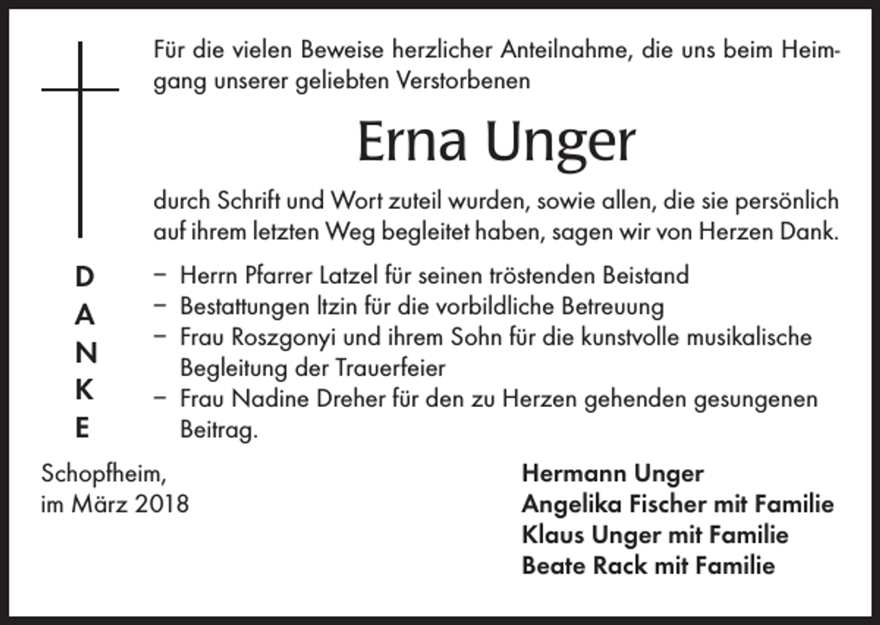 <p>Für die vielen Beweise herzlicher Anteilnahme, die uns beim Heimgang unserer geliebten Verstorbenen</p><p>Erna Unger<br />durch Schrift und Wort zuteil wurden, sowie allen, die sie persönlich<br />auf ihrem letzten Weg begleitet haben, sagen wir von Herzen Dank.</p><p>D<br />A<br />N<br />K<br />E</p><p>– Herrn Pfarrer Latzel für seinen tröstenden Beistand<br />– Bestattungen ltzin für die vorbildliche Betreuung<br />– Frau Roszgonyi und ihrem Sohn für die kunstvolle musikalische<br />Begleitung der Trauerfeier<br />– Frau Nadine Dreher für den zu Herzen gehenden gesungenen<br />Beitrag.</p><p>Schopfheim,<br />im März 2018</p><p>Hermann Unger<br />Angelika Fischer mit Familie<br />Klaus Unger mit Familie<br />Beate Rack mit Familie</p>