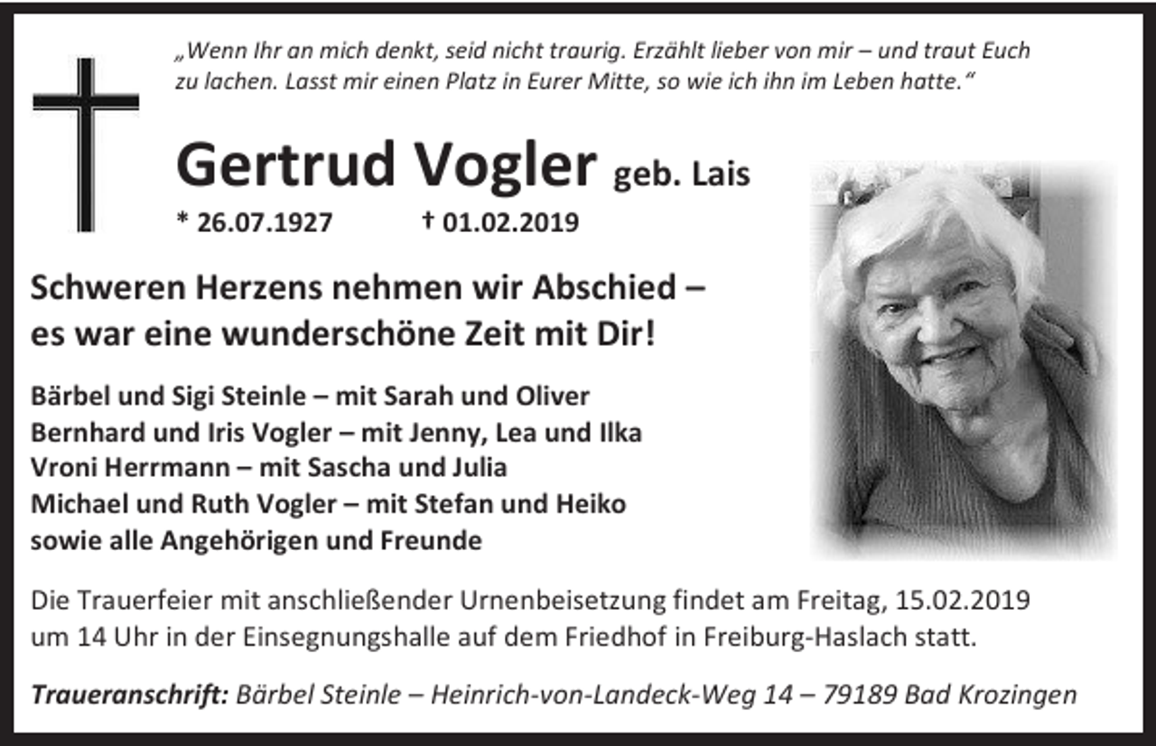 <p>„Wenn Ihr an mich denkt, seid nicht traurig. Erzählt lieber von mir – und traut Euch<br />zu lachen. Lasst mir einen Platz in Eurer Mitte, so wie ich ihn im Leben hatte.“</p><p>Gertrud Vogler geb. Lais<br />* 26.07.1927</p><p>† 01.02.2019</p><p>Schweren Herzens nehmen wir Abschied –<br />es war eine wunderschöne Zeit mit Dir!<br />Bärbel und Sigi Steinle – mit Sarah und Oliver<br />Bernhard und Iris Vogler – mit Jenny, Lea und Ilka<br />Vroni Herrmann – mit Sascha und Julia<br />Michael und Ruth Vogler – mit Stefan und Heiko<br />sowie alle Angehörigen und Freunde<br />Die Trauerfeier mit anschließender Urnenbeisetzung findet am Freitag, 15.02.2019<br />um 14 Uhr in der Einsegnungshalle auf dem Friedhof in Freiburg-Haslach statt.<br />Traueranschrift: Bärbel Steinle – Heinrich-von-Landeck-Weg 14 – 79189 Bad Krozingen</p>