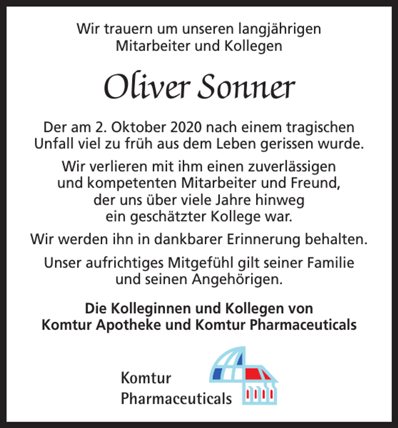 <p>Wir trauern um unseren langjährigen<br />Mitarbeiter und Kollegen</p><p>Oliver Sonner<br />Der am 2. Oktober 2020 nach einem tragischen<br />Unfall viel zu früh aus dem Leben gerissen wurde.<br />Wir verlieren mit ihm einen zuverlässigen<br />und kompetenten Mitarbeiter und Freund,<br />der uns über viele Jahre hinweg<br />ein geschätzter Kollege war.<br />Wir werden ihn in dankbarer Erinnerung b<br />­ ehalten.<br />Unser aufrichtiges Mitgefühl gilt seiner Familie<br />und seinen Angehörigen.<br />Die Kolleginnen und Kollegen von<br />Komtur Apotheke und Komtur Pharmaceuticals</p><p>Komtur<br />Pharmaceuticals</p>