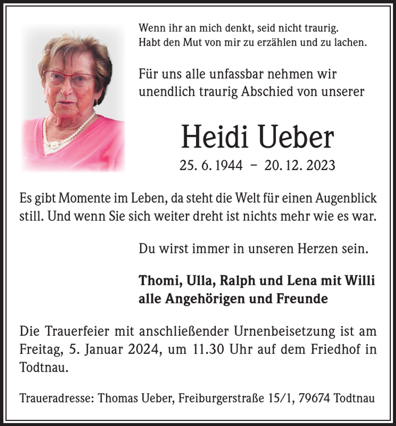<p>Wenn ihr an mich denkt, seid nicht traurig.<br />Habt den Mut von mir zu erzählen und zu lachen.</p><p>Für uns alle unfassbar nehmen wir<br />unendlich traurig Abschied von unserer</p><p>Heidi Ueber<br />25. 6. 1944 – 20. 12. 2023<br />Es gibt Momente im Leben, da steht die Welt für einen Augenblick<br />still. Und wenn Sie sich weiter dreht ist nichts mehr wie es war.<br />Du wirst immer in unseren Herzen sein.<br />Thomi, Ulla, Ralph und Lena mit Willi<br />alle Angehörigen und Freunde<br />Die Trauerfeier mit anschließender Urnenbeisetzung ist am<br />Freitag, 5. Januar 2024, um 11.30 Uhr auf dem Friedhof in<br />Todtnau.<br />Traueradresse: Thomas Ueber, Freiburgerstraße 15/1, 79674 Todtnau</p>