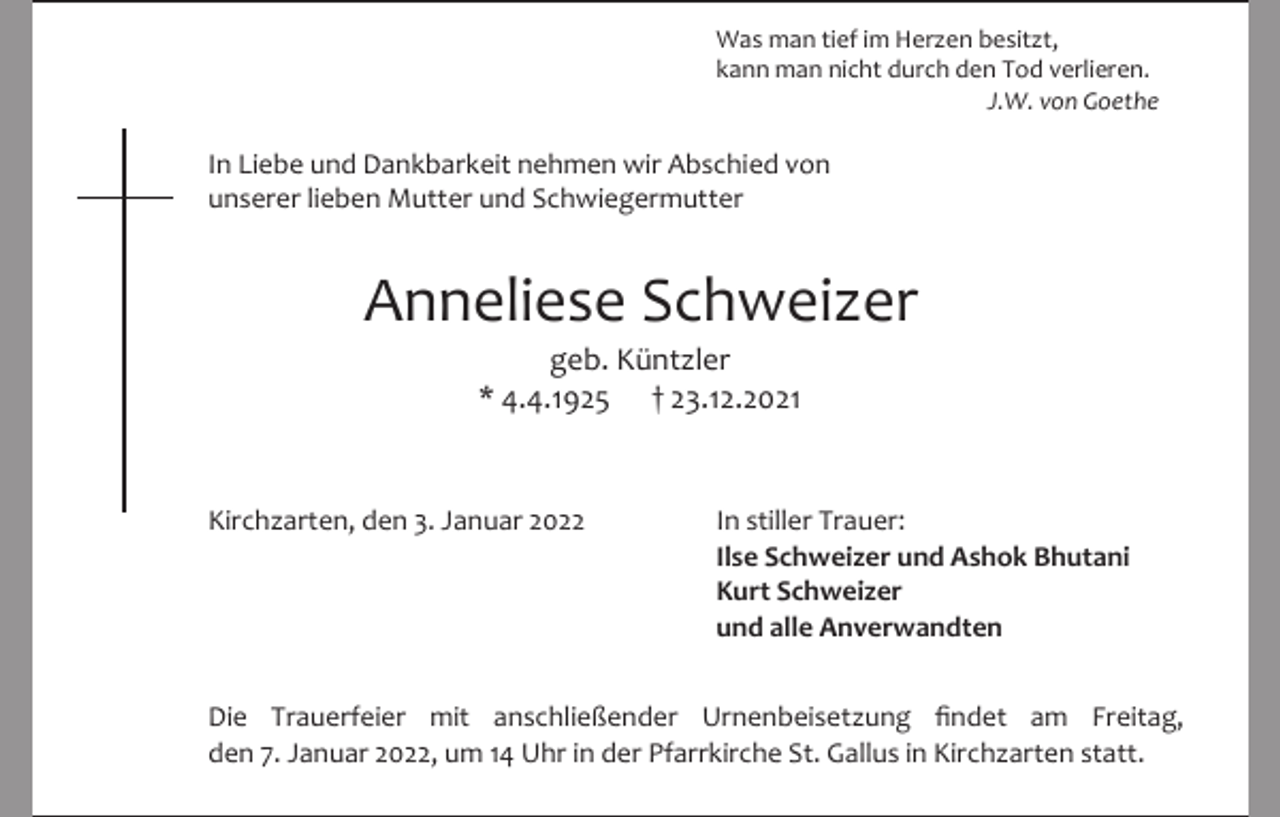 <p>Was man tief im Herzen besitzt,<br />kann man nicht durch den Tod verlieren.<br />J.W. von Goethe</p><p>In Liebe und Dankbarkeit nehmen wir Abschied von<br />unserer lieben Mutter und Schwiegermutter</p><p>Anneliese Schweizer<br />geb. Küntzler<br />* 4.4.1925 † 23.12.2021</p><p>Kirchzarten, den 3. Januar 2022</p><p>In stiller Trauer:<br />Ilse Schweizer und Ashok Bhutani<br />Kurt Schweizer<br />und alle Anverwandten</p><p>Die Trauerfeier mit anschließender Urnenbeisetzung findet am Freitag,<br />den 7. Januar 2022, um 14 Uhr in der Pfarrkirche St. Gallus in Kirchzarten statt.</p>