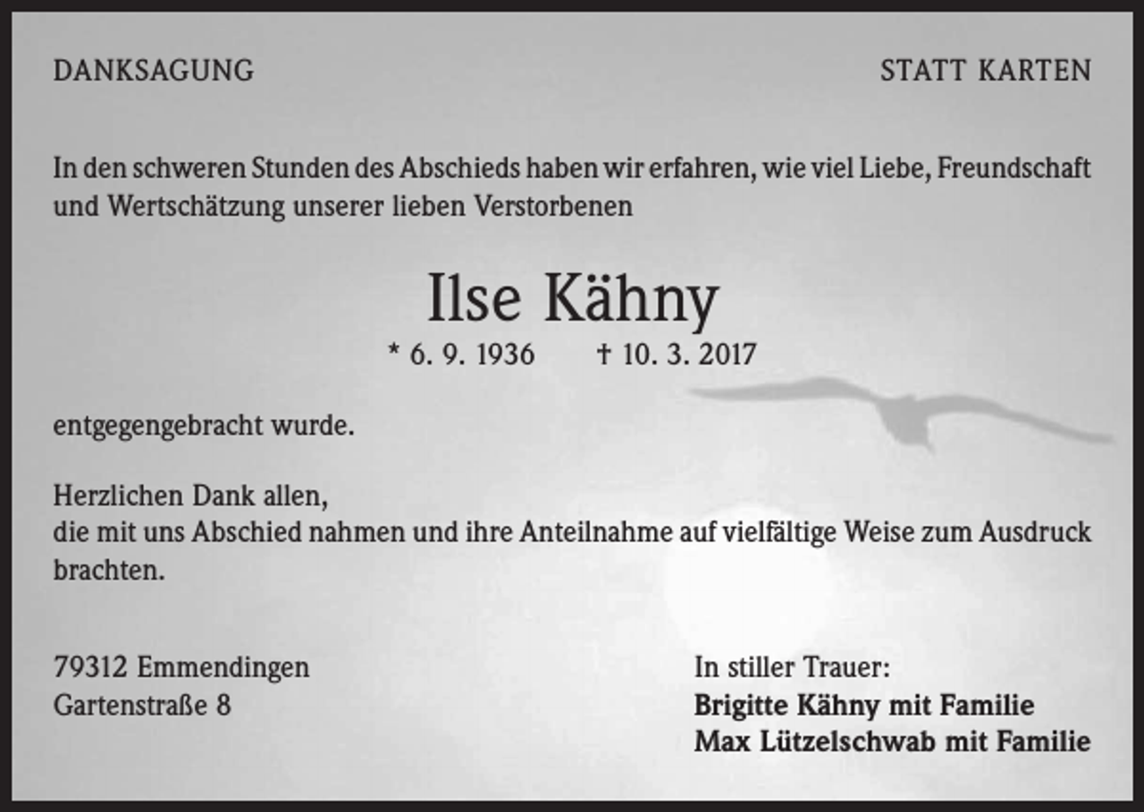 <p>DANKSAGUNG</p><p>STATT KARTEN</p><p>In den schweren Stunden des Abschieds haben wir erfahren, wie viel Liebe, ­Freundschaft<br />und Wertschätzung unserer lieben Verstorbenen</p><p>Ilse Kähny</p><p>* 6. 9. 1936 † 10. 3. 2017<br />entgegengebracht wurde.<br />Herzlichen Dank allen,<br />die mit uns Abschied nahmen und ihre Anteilnahme auf ­viel­fältige Weise zum Ausdruck<br />brachten.<br />79312 Emmendingen<br />Gartenstraße 8</p><p>In stiller Trauer:<br />Brigitte Kähny mit Familie<br />Max Lützelschwab mit Familie</p>