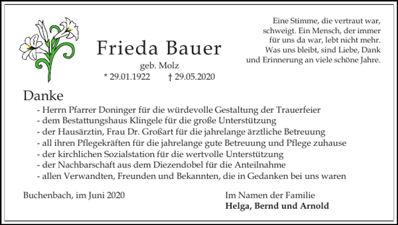 <p>Frieda Bauer<br />geb. Molz<br />* 29.01.1922<br />† 29.05.2020</p><p>Eine Stimme, die vertraut war,<br />schweigt. Ein Mensch, der immer<br />für uns da war, lebt nicht mehr.<br />Was uns bleibt, sind Liebe, Dank<br />und Erinnerung an viele schöne Jahre.</p><p>Danke<br />- Herrn Pfarrer Doninger für die würdevolle Gestaltung der Trauerfeier<br />- dem Bestattungshaus Klingele für die große Unterstützung<br />- der Hausärztin, Frau Dr. Großart für die jahrelange ärztliche Betreuung<br />- all ihren Pflegekräften für die jahrelange gute Betreuung und Pflege zuhause<br />- der kirchlichen Sozialstation für die wertvolle Unterstützung<br />- der Nachbarschaft aus dem Diezendobel für die Anteilnahme<br />- allen Verwandten, Freunden und Bekannten, die in Gedanken bei uns waren<br />Buchenbach, im Juni 2020</p><p>Im Namen der Familie<br />Helga, Bernd und Arnold</p>